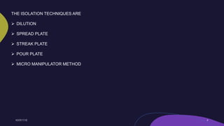 THE ISOLATION TECHNIQUES ARE
 DILUTION
 SPREAD PLATE
 STREAK PLATE
 POUR PLATE
 MICRO MANIPULATOR METHOD
 