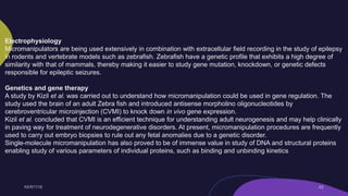 Electrophysiology
Micromanipulators are being used extensively in combination with extracellular field recording in the study of epilepsy
in rodents and vertebrate models such as zebrafish. Zebrafish have a genetic profile that exhibits a high degree of
similarity with that of mammals, thereby making it easier to study gene mutation, knockdown, or genetic defects
responsible for epileptic seizures.
Genetics and gene therapy
A study by Kizil et al. was carried out to understand how micromanipulation could be used in gene regulation. The
study used the brain of an adult Zebra fish and introduced antisense morpholino oligonucleotides by
cerebroventricular microinjection (CVMI) to knock down in vivo gene expression.
Kizil et al. concluded that CVMI is an efficient technique for understanding adult neurogenesis and may help clinically
in paving way for treatment of neurodegenerative disorders. At present, micromanipulation procedures are frequently
used to carry out embryo biopsies to rule out any fetal anomalies due to a genetic disorder.
Single-molecule micromanipulation has also proved to be of immense value in study of DNA and structural proteins
enabling study of various parameters of individual proteins, such as binding and unbinding kinetics.
 