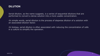 Serial dilution, as the name suggests, is a series of sequential dilutions that are
performed to convert a dense solution into a more usable concentration.
•In simple words, serial dilution is the process of stepwise dilution of a solution with
an associated dilution factor.
•In biology, serial dilution is often associated with reducing the concentration of cells
in a culture to simplify the operation.
DILUTION
 