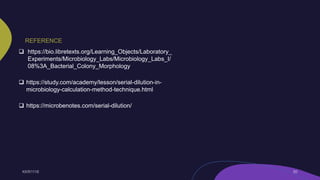 REFERENCE
 https://bio.libretexts.org/Learning_Objects/Laboratory_
Experiments/Microbiology_Labs/Microbiology_Labs_I/
08%3A_Bacterial_Colony_Morphology
 https://study.com/academy/lesson/serial-dilution-in-
microbiology-calculation-method-technique.html
 https://microbenotes.com/serial-dilution/
 