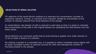•Th objective of the serial dilution method is to estimate the concentration (number of
organisms, bacteria, viruses, or colonies) of an unknown sample by enumeration of the
number of colonies cultured from serial dilutions of the sample.
•In serial dilution, the density of cells is reduced in each step so that it is easier to calculate
the concentration of the cells in the original solution by calculating the total dilution over the
entire series.
•Serial dilutions are commonly performed to avoid having to pipette very small volumes (1-
10 µl) to make a dilution of a solution.
•By diluting a sample in a controlled way, it is possible to obtain incubated culture plates with
an easily countable number of colonies (around 30–100) and calculate the number of
microbes present in the sample.
OBJECTIVES OF SERIAL DILUTION
 