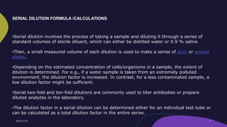 •Serial dilution involves the process of taking a sample and diluting it through a series of
standard volumes of sterile diluent, which can either be distilled water or 0.9 % saline.
•Then, a small measured volume of each dilution is used to make a series of pour or spread
plates.
•Depending on the estimated concentration of cells/organisms in a sample, the extent of
dilution is determined. For e.g., if a water sample is taken from an extremely polluted
environment, the dilution factor is increased. In contrast, for a less contaminated sample, a
low dilution factor might be sufficient.
•Serial two-fold and ten-fold dilutions are commonly used to titer antibodies or prepare
diluted analytes in the laboratory.
•The dilution factor in a serial dilution can be determined either for an individual test tube or
can be calculated as a total dilution factor in the entire series.
SERIAL DILUTION FORMULA /CALCULATIONS:
 