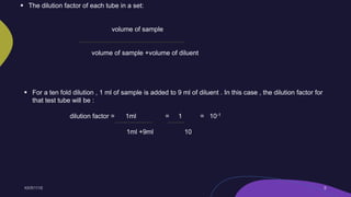  The dilution factor of each tube in a set:
volume of sample
volume of sample +volume of diluent
 For a ten fold dilution , 1 ml of sample is added to 9 ml of diluent . In this case , the dilution factor for
that test tube will be :
dilution factor = 1ml = 1 = 10-1
1ml +9ml 10
 