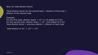 Now, for total dilution factor,
•Total dilution factor for the second tube = dilution of first tube ×
dilution of the second tube.
Example:
For the first tube, dilution factor = 10-1 (1 ml added to 9 ml)
For the second tube, dilution factor = 10-1 (1ml added to 9 ml)
Total dilution factor = previous dilution × dilution of next tube
total dilution of 10-1 × 10-1 = 10-2
 