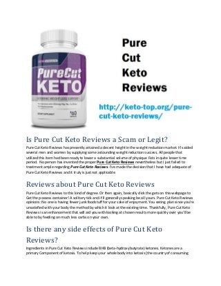 Is Pure Cut Keto Reviews a Scam or Legit?
Pure Cut Keto Reviews has presently attained a decent height in the weight reduction market. It's aided
several men and women by supplying some astounding weight reduction success. All people that
utilized this item had been ready to lower a substantial volume of physique Fats in quite lesser time
period. No person has invented the proper Pure Cut Keto Reviews nevertheless but I just failed to
treatment ample regarding Pure Cut Keto Reviews. I've made the decision that I have had adequate of
Pure Cut Keto Reviews and it truly is just not applicable.
Reviews about Pure Cut Keto Reviews
Pure Cut Keto Reviews to this kind of degree. Or then again, basically click the gets on this webpage to
Get the possess container! A solitary tick and it'll generally speaking be all yours. Pure Cut Keto Reviews
opinions: No one is having fewer junk foodstuff for your sake of enjoyment. You eating plan since you're
unsatisfied with your body the method by which it look at the existing time. Thankfully, Pure Cut Keto
Reviews is an enhancement that will aid you with looking at chosen results more quickly over you'll be
able to by feeding on much less carbs on your own.
Is there any side effects of Pure Cut Keto
Reviews?
Ingredients in Pure Cut Keto Reviews include BHB (beta-hydroxybutyrate) ketones. Ketones are a
primary Component of ketosis. To help keep your whole body into ketosis (the country of consuming
 