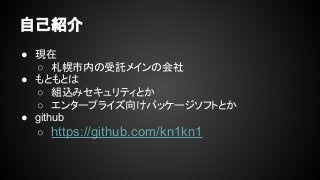 自己紹介
● 現在
○ 札幌市内の受託メインの会社
● もともとは
○ 組込みセキュリティとか
○ エンタープライズ向けパッケージソフトとか
● github
○ https://github.com/kn1kn1
 