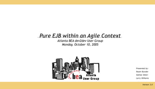 Pure EJB within an Agile Context
       Atlanta BEA dev2dev User Group
          Monday. October 10, 2005




                                        Presented by:
                                        Noam Bunder
                                        Sekhar Atteri
                                        Larry Williams


                                               Version 3.0
 