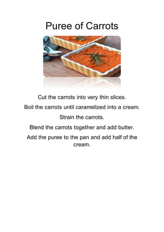 Puree of Carrots
Cut the carrots into very thin slices.
Boil the carrots until caramelized into a cream.
Strain the carrots.
Blend the carrots together and add butter.
Add the puree to the pan and add half of the
cream.
 