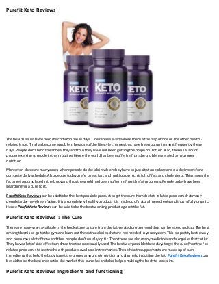 Purefit Keto Reviews
The healthissueshave become commonthesedays.One cansee everywhere thereisthe trapof one or the otherhealth-
relatedissue.Thishasbecome aproblembecause of the lifestyle changesthathave beenoccurringmostfrequentlythese
days.People don'ttendtoeat healthilyandthusthey have notbeengettingthe propernutrition.Also,thereisalackof
properexercise scheduleintheirroutine.Hence the worldhasbeensufferingfromthe problemsrelatedtoimproper
nutrition.
Moreover,there are manycases where peopledothe jobinwhichtheyhave to justsitat one place and do theirworkfora
complete dailyschedule.Alsopeopletodayprefertoeatfast and junkfoodwhichisfull of fatsand cholesterol.Thismakes the
fat to getaccumulatedinthe bodyand thusthe worldhadbeen sufferingfromthe fatproblems.People todayhave been
searchingfora cure to it.
PurefitKeto Reviews can be saidto be the bestpossible producttogetthe cure from the fat-relatedproblemsthatmany
people todayhave beenfacing.Itisa completely healthyproduct.Itismade upof natural ingredientsandthusisfullyorganic.
Hence Purefit Keto Reviews can be saidto be the bestworkingproductagainstthe fat.
Purefit Keto Reviews : The Cure
There are manywaysavailable inthe bookstogeta cure from the fat-relatedproblemandthuscanbe exercisedtoo.The best
amongthemis to go to the gym andburn out the extracaloriesthatare notneededinyoursystem.Thisisa prettyhecticway
and consumesalot of time and thuspeople don'tusually optit.Thenthere are alsomanymedicinesandsurgeriesthatcutfat.
Theyhave a lot of side effectsandmustnotbe necessarilyused.The bestwaypossible thesedaystogetthe cure fromthe f at-
relatedproblemistouse the healthproductsavailableinthe market.These healthsupplementsare made upof such
ingredientsthathelpthe bodytoget the properamountof nutritionandalsohelpincuttingthe fat. PurefitKetoReviews can
be saidto be the bestproductin the marketthat burnsfat and alsohelpinmakingthe bodyto lookslim.
Purefit Keto Reviews Ingredients and functioning
 