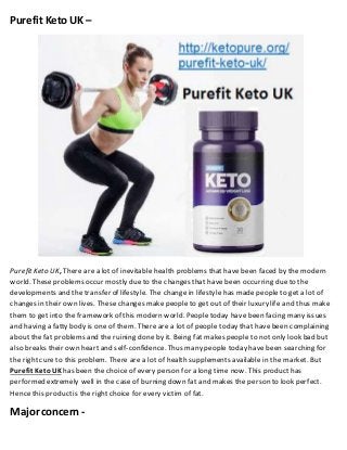Purefit Keto UK –
PurefitKeto UK, There are a lot of inevitable health problems that have been faced by the modern
world. These problems occur mostly due to the changes that have been occurring due to the
developments and the transfer of lifestyle. The change in lifestyle has made people to get a lot of
changes in their own lives. These changes make people to get out of their luxury life and thus make
them to get into the framework of this modern world. People today have been facing many issues
and having a fatty body is one of them. There are a lot of people today that havebeen complaining
about the fat problems and the ruining done by it. Being fat makes people to not only look bad but
also breaks their own heart and self-confidence. Thus many people today have been searching for
the rightcure to this problem. There are a lot of health supplements available in the market. But
Purefit KetoUK has been the choice of every person for a long time now. This producthas
performed extremely well in the case of burning down fat and makes the person to look perfect.
Hence this productis the rightchoice for every victim of fat.
Major concern -
 