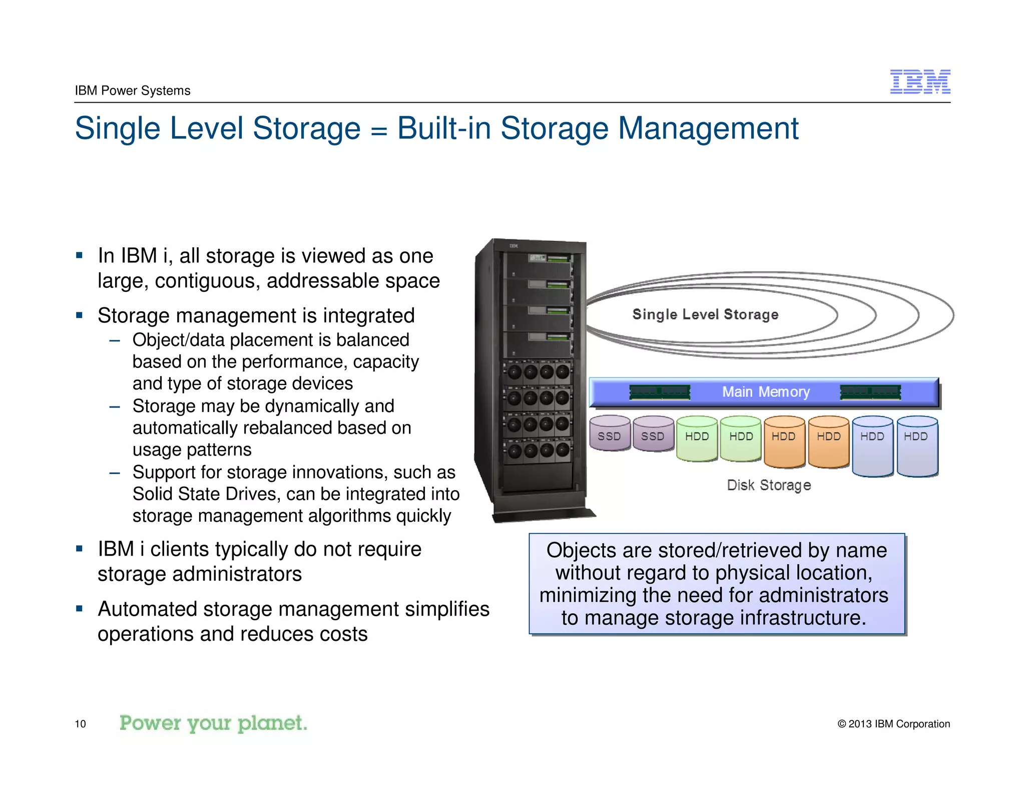 © 2013 IBM Corporation10
IBM Power Systems
Single Level Storage = Built-in Storage Management
In IBM i, all storage is viewed as one
large, contiguous, addressable space
Storage management is integrated
– Object/data placement is balanced
based on the performance, capacity
and type of storage devices
– Storage may be dynamically and
automatically rebalanced based on
usage patterns
– Support for storage innovations, such as
Solid State Drives, can be integrated into
storage management algorithms quickly
IBM i clients typically do not require
storage administrators
Automated storage management simplifies
operations and reduces costs
Objects are stored/retrieved by name
without regard to physical location,
minimizing the need for administrators
to manage storage infrastructure.
Objects are stored/retrieved by name
without regard to physical location,
minimizing the need for administrators
to manage storage infrastructure.
 