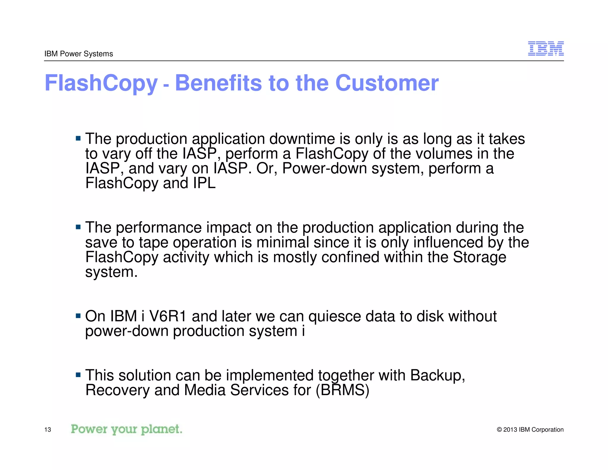 © 2013 IBM Corporation13
IBM Power Systems
FlashCopy - Benefits to the Customer
The production application downtime is only is as long as it takes
to vary off the IASP, perform a FlashCopy of the volumes in the
IASP, and vary on IASP. Or, Power-down system, perform a
FlashCopy and IPL
The performance impact on the production application during the
save to tape operation is minimal since it is only influenced by the
FlashCopy activity which is mostly confined within the Storage
system.
On IBM i V6R1 and later we can quiesce data to disk without
power-down production system i
This solution can be implemented together with Backup,
Recovery and Media Services for (BRMS)
 