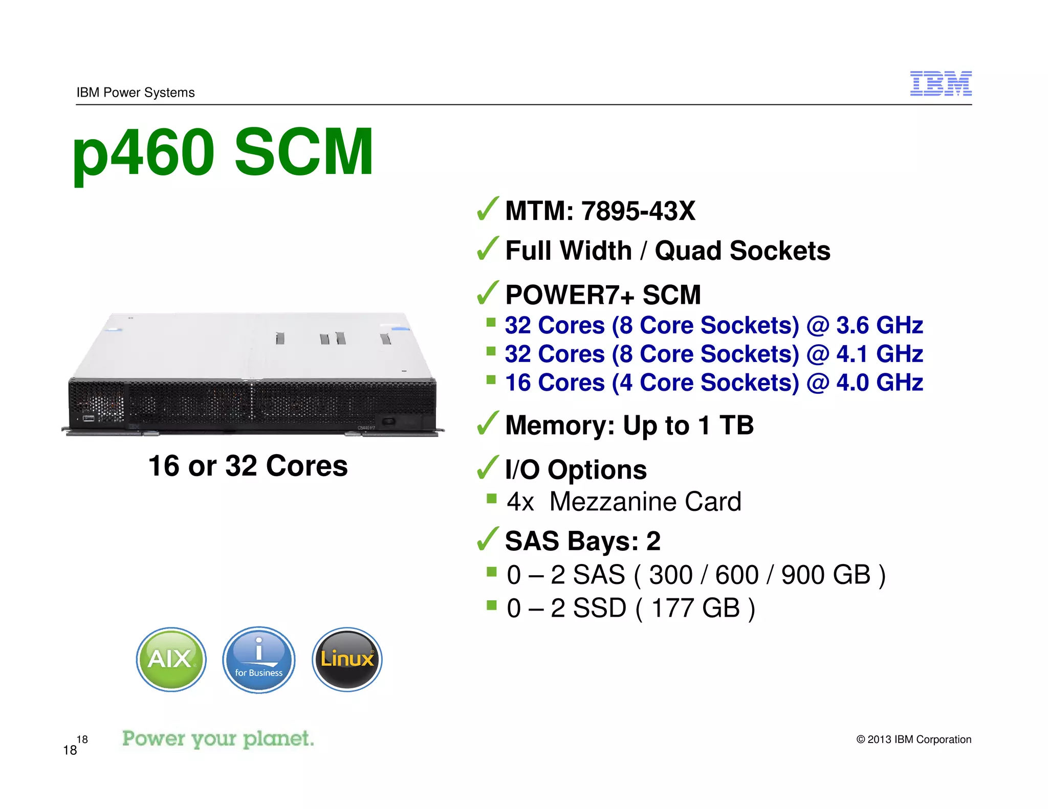 © 2013 IBM Corporation18
IBM Power Systems
18
p460 SCM
✓MTM: 7895-43X
✓Full Width / Quad Sockets
✓POWER7+ SCM
32 Cores (8 Core Sockets) @ 3.6 GHz
32 Cores (8 Core Sockets) @ 4.1 GHz
16 Cores (4 Core Sockets) @ 4.0 GHz
✓Memory: Up to 1 TB
✓I/O Options
4x Mezzanine Card
✓SAS Bays: 2
0 – 2 SAS ( 300 / 600 / 900 GB )
0 – 2 SSD ( 177 GB )
16 or 32 Cores
 