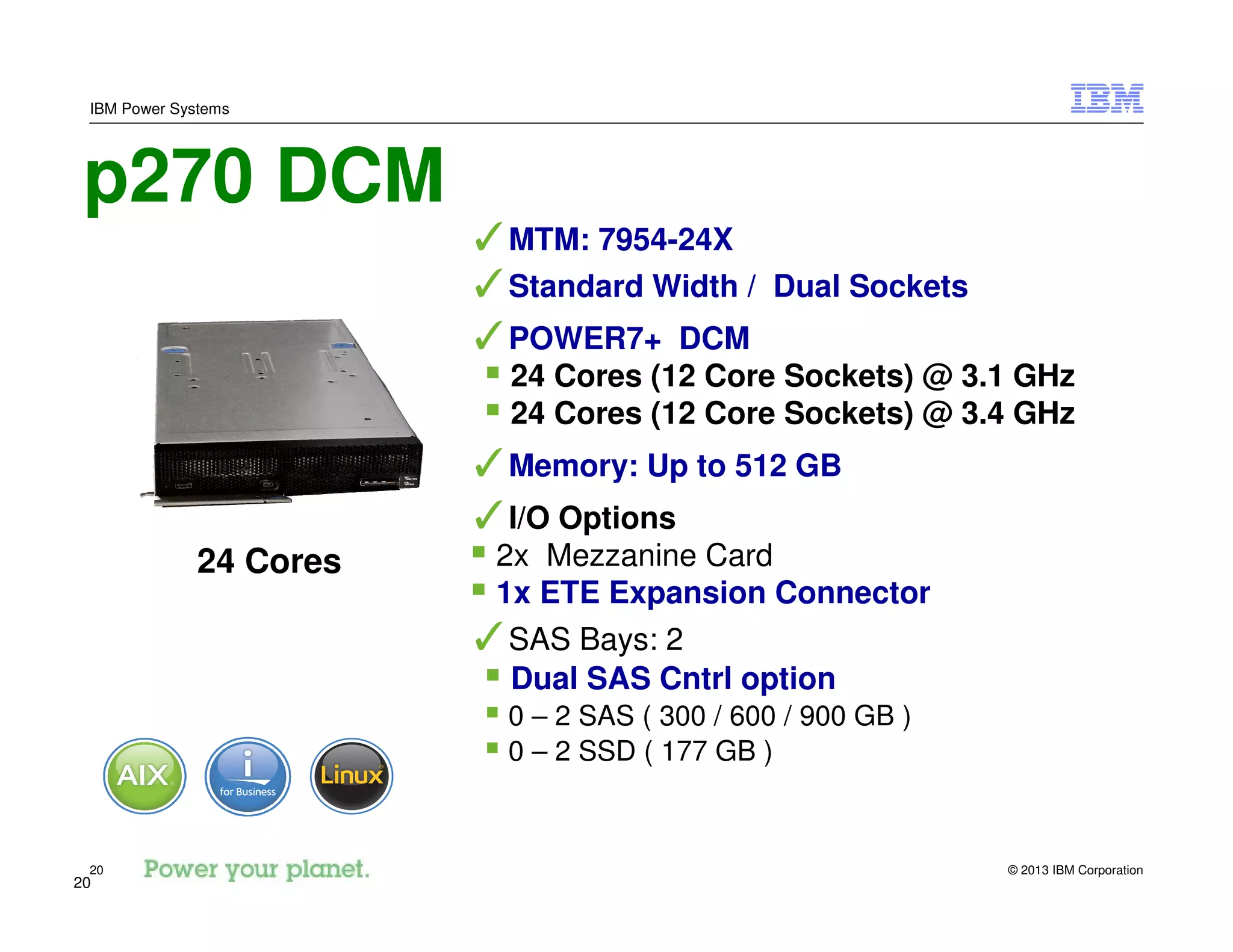 © 2013 IBM Corporation20
IBM Power Systems
20
p270 DCM
✓MTM: 7954-24X
✓Standard Width / Dual Sockets
✓POWER7+ DCM
24 Cores (12 Core Sockets) @ 3.1 GHz
24 Cores (12 Core Sockets) @ 3.4 GHz
✓Memory: Up to 512 GB
✓I/O Options
2x Mezzanine Card
1x ETE Expansion Connector
✓SAS Bays: 2
Dual SAS Cntrl option
0 – 2 SAS ( 300 / 600 / 900 GB )
0 – 2 SSD ( 177 GB )
24 Cores
 