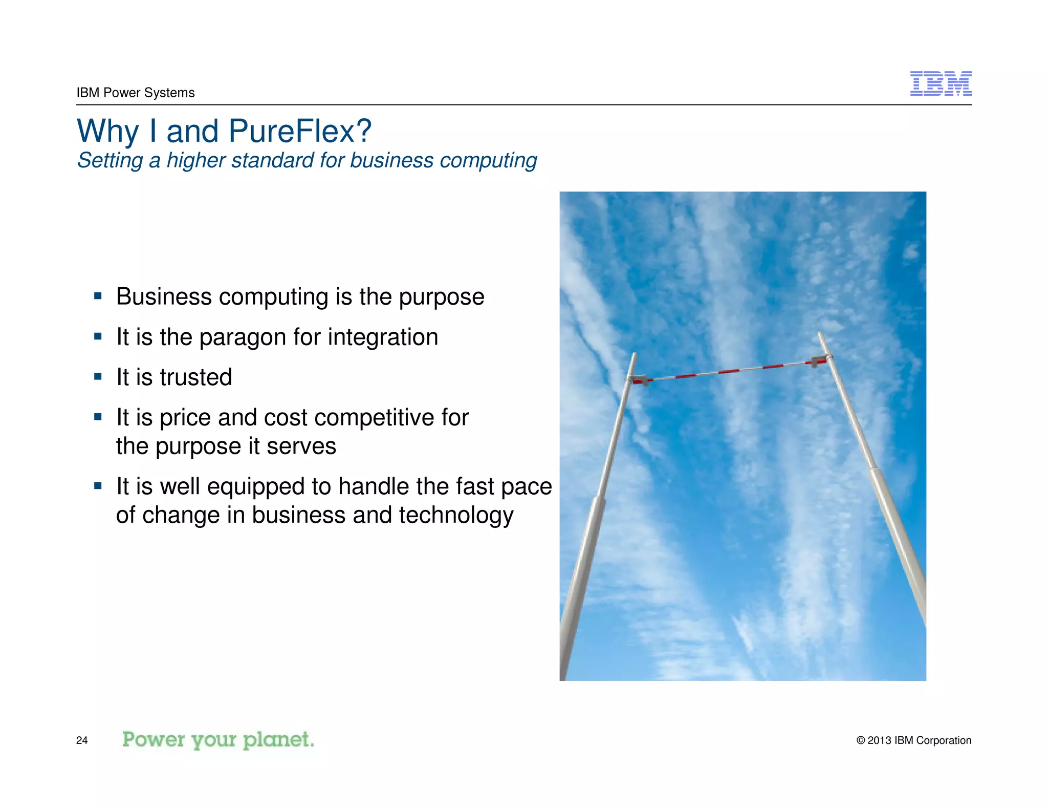 © 2013 IBM Corporation24
IBM Power Systems
Why I and PureFlex?
Setting a higher standard for business computing
Business computing is the purpose
It is the paragon for integration
It is trusted
It is price and cost competitive for
the purpose it serves
It is well equipped to handle the fast pace
of change in business and technology
 
