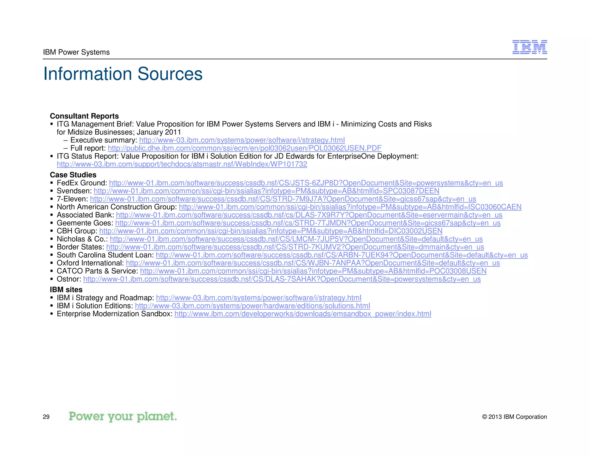 © 2013 IBM Corporation29
IBM Power Systems
Information Sources
Consultant Reports
ITG Management Brief: Value Proposition for IBM Power Systems Servers and IBM i - Minimizing Costs and Risks
for Midsize Businesses; January 2011
– Executive summary: http://www-03.ibm.com/systems/power/software/i/strategy.html
– Full report: http://public.dhe.ibm.com/common/ssi/ecm/en/pol03062usen/POL03062USEN.PDF
ITG Status Report: Value Proposition for IBM i Solution Edition for JD Edwards for EnterpriseOne Deployment:
http://www-03.ibm.com/support/techdocs/atsmastr.nsf/WebIndex/WP101732
Case Studies
FedEx Ground: http://www-01.ibm.com/software/success/cssdb.nsf/CS/JSTS-6ZJP8D?OpenDocument&Site=powersystems&cty=en_us
Svendsen: http://www-01.ibm.com/common/ssi/cgi-bin/ssialias?infotype=PM&subtype=AB&htmlfid=SPC03087DEEN
7-Eleven: http://www-01.ibm.com/software/success/cssdb.nsf/CS/STRD-7M9J7A?OpenDocument&Site=gicss67sap&cty=en_us
North American Construction Group: http://www-01.ibm.com/common/ssi/cgi-bin/ssialias?infotype=PM&subtype=AB&htmlfid=ISC03060CAEN
Associated Bank: http://www-01.ibm.com/software/success/cssdb.nsf/cs/DLAS-7X9R7Y?OpenDocument&Site=eservermain&cty=en_us
Geemente Goes: http://www-01.ibm.com/software/success/cssdb.nsf/cs/STRD-7TJMDN?OpenDocument&Site=gicss67sap&cty=en_us
CBH Group: http://www-01.ibm.com/common/ssi/cgi-bin/ssialias?infotype=PM&subtype=AB&htmlfid=DIC03002USEN
Nicholas & Co.: http://www-01.ibm.com/software/success/cssdb.nsf/CS/LMCM-7JUP5V?OpenDocument&Site=default&cty=en_us
Border States: http://www-01.ibm.com/software/success/cssdb.nsf/CS/STRD-7KUMV2?OpenDocument&Site=dmmain&cty=en_us
South Carolina Student Loan: http://www-01.ibm.com/software/success/cssdb.nsf/CS/ARBN-7UEK94?OpenDocument&Site=default&cty=en_us
Oxford International: http://www-01.ibm.com/software/success/cssdb.nsf/CS/WJBN-7ANPAA?OpenDocument&Site=default&cty=en_us
CATCO Parts & Service: http://www-01.ibm.com/common/ssi/cgi-bin/ssialias?infotype=PM&subtype=AB&htmlfid=POC03008USEN
Ostnor: http://www-01.ibm.com/software/success/cssdb.nsf/CS/DLAS-7SAHAK?OpenDocument&Site=powersystems&cty=en_us
IBM sites
IBM i Strategy and Roadmap: http://www-03.ibm.com/systems/power/software/i/strategy.html
IBM i Solution Editions: http://www-03.ibm.com/systems/power/hardware/editions/solutions.html
Enterprise Modernization Sandbox: http://www.ibm.com/developerworks/downloads/emsandbox_power/index.html
 