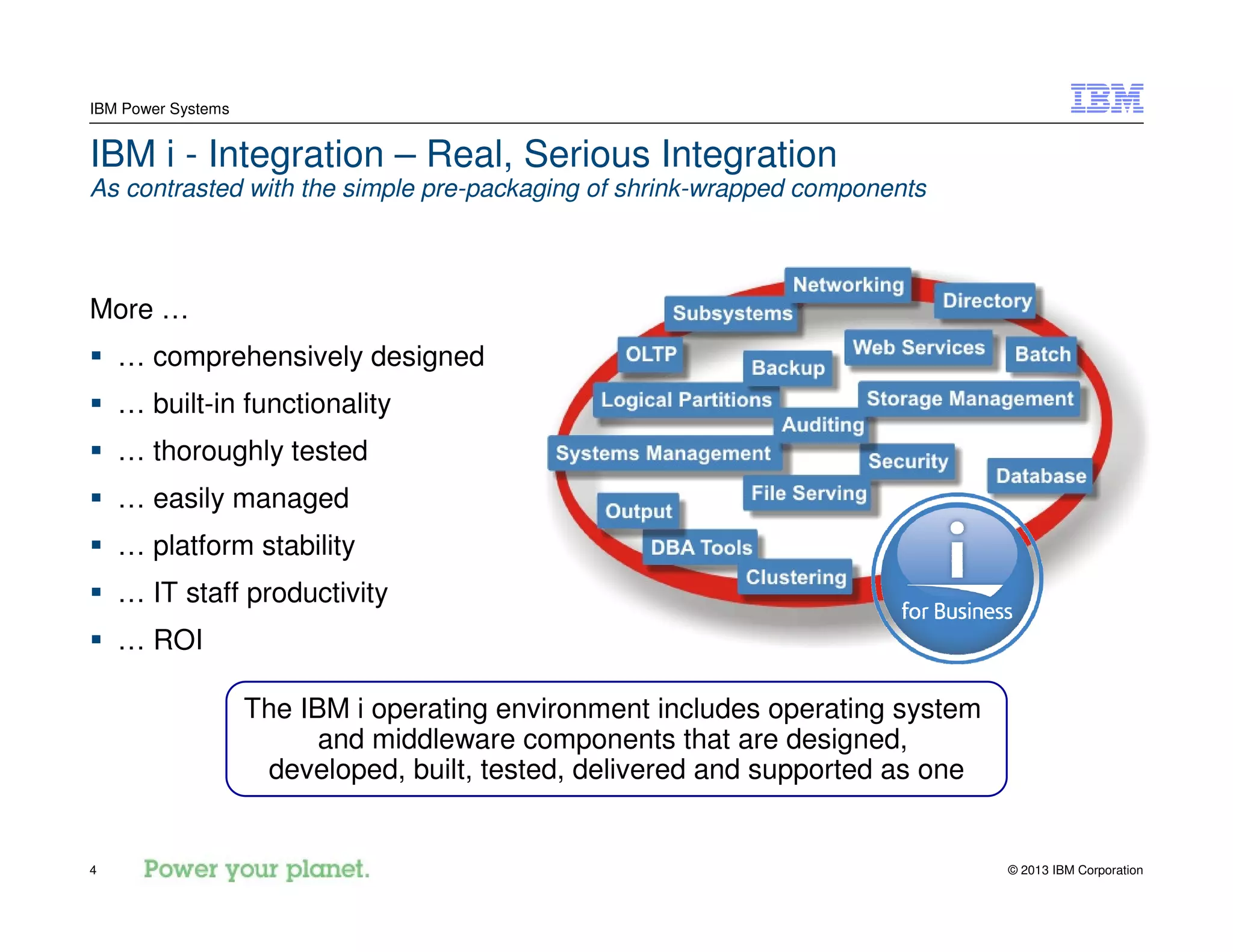 © 2013 IBM Corporation4
IBM Power Systems
IBM i - Integration – Real, Serious Integration
As contrasted with the simple pre-packaging of shrink-wrapped components
More …
… comprehensively designed
… built-in functionality
… thoroughly tested
… easily managed
… platform stability
… IT staff productivity
… ROI
The IBM i operating environment includes operating system
and middleware components that are designed,
developed, built, tested, delivered and supported as one
 