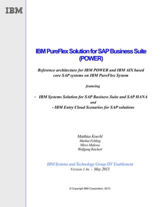 © Copyright IBM Corporation, 2013
IBMPureFlexSolutionforSAPBusinessSuite
(POWER)
Reference architecture for IBM POWER and IBM AIX based
core SAP systems on IBM PureFlex System
featuring
- IBM Systems Solution for SAP Business Suite and SAP HANA
and
- IBM Entry Cloud Scenarios for SAP solutions
Matthias Koechl
MarkusFehling
MircoMalessa
WolfgangReichert
IBM Systems and Technology Group ISVEnablement
Version 1.4a - May 2013
 