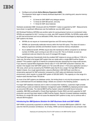 Deploying and operating Entry Cloud for SAP solutions on the IBM PureFlex System
12
 Configure and activate Active Memory Expansion (AME).
The expansion factor again is heavily workload dependent. As a starting point, assume memory
expansion by:
 2.0 times for SAP ABAP-only dialogue servers
 1.5 times for SAP DB servers, and only
 1.1 times for SAP Java instances
Hardware accelerated AME introduced with the POWER7+ nodes is supported by SAP. Measurements
have shown no significant differences over the traditional, sw-only AME version.
AIX Workload Partitions (WPARs) are another option for saving physical memory on constrained nodes.
WPARs are supported for AIX 7 running on a node; also SAP supports WPARs. As WPARs reside within
an AIX host environment and not as dedicated LPARs, there are several advantages by deploying smaller
SAP systems into these.
 WPARs do not require an incremental hypervisor and OS memory footprint.
 WPARs can dynamically reallocate memory within the host AIX space. This does not cause a
delay by hypervisor activities and therefore results in real-time memory virtualization
 As an additional benefit, WPARs require less OS maintenance efforts compared to an identical
number of LPARs, each running an own AIX or Linux OS. This is of interest, as soon as
operational costs are linked to the count of managed OS images.
The PowerVM hypervisor theoretically limits the smallest SAP instance to occupy as little as 1/10th of a
node core. But what is the largest SAP system that can reside within a single IBM PureFlex System
chassis? This question might be of interest for prospects that plan downsizing from large-scale servers.
If you assume a typical DB-to-Application Server ratio of 1:4 for SAP ERP production instances, this
results in the largest 3-tier SAP ERP system of (1*32 cores DB server + 4*32 cores application servers) =
160 cores, which can be covered by the POWER nodes that fit into a single 10U high IBM PureFlex
System chassis. As a rough approximation, assume effectively 2.000 SAPS per core (this is a
conservative approach for SAP production compared to a SAP sales and distribution benchmark
environment), which results in a single SAP system of 320.000 SAPS. This capacity is in the range of a
medium-sized discrete Power 795 server.
As most of the SAP systems are database centric, the limiting factor is not only the processor capacity, but
also a well-balanced I/O and database design. Details are covered in the following section.
For larger SAP database instances and in order to increase their resiliency, customers might consider
implementing a scale-out relational database management system (RDBMS) by deploying several nodes
as concurrent DB nodes. The internal IBM PureFlex System network bandwidth favors horizontal
scalability. IBM DB2 pureScale® or Oracle Real Application Cluster (RAC) are both supported for SAP
production use and have been tested on IBM PureFlex System. Beyond increased database scalability,
the failure of a single DB node will not cause the attached SAP systems to stop, but to continue with a
reduced DB throughput.
Introducing the IBM Systems Solution for SAP Business Suite and SAP HANA
SAP HANA is exclusively supported on certified hardware – for example IBM System x3950 X5 – that
uses the Intel EX processor architecture. As of today, HANA cannot be deployed on any compute node
 