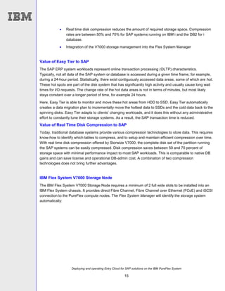 Deploying and operating Entry Cloud for SAP solutions on the IBM PureFlex System
15
 Real time disk compression reduces the amount of required storage space. Compression
rates are between 50% and 70% for SAP systems running on IBM i and the DB2 for i
database.
 Integration of the V7000 storage management into the Flex System Manager
Value of Easy Tier to SAP
The SAP ERP system workloads represent online transaction processing (OLTP) characteristics.
Typically, not all data of the SAP system or database is accessed during a given time frame, for example,
during a 24-hour period. Statistically, there exist contiguously accessed data areas, some of which are hot.
These hot spots are part of the disk system that has significantly high activity and usually cause long wait
times for I/O requests. The change rate of the hot data areas is not in terms of minutes, but most likely
stays constant over a longer period of time, for example 24 hours.
Here, Easy Tier is able to monitor and move these hot areas from HDD to SSD. Easy Tier automatically
creates a data migration plan to incrementally move the hottest data to SSDs and the cold data back to the
spinning disks. Easy Tier adapts to clients’ changing workloads, and it does this without any administrative
effort to constantly tune their storage systems. As a result, the SAP transaction time is reduced.
Value of Real Time Disk Compression to SAP
Today, traditional database systems provide various compression technologies to store data. This requires
know-how to identify which tables to compress, and to setup and maintain efficient compression over time.
With real time disk compression offered by Storwize V7000, the complete disk set of the partition running
the SAP systems can be easily compressed. Disk compression saves between 50 and 70 percent of
storage space with minimal performance impact to most SAP workloads. This is comparable to native DB
gains and can save license and operational DB-admin cost. A combination of two compression
technologies does not bring further advantages.
IBM Flex System V7000 Storage Node
The IBM Flex System V7000 Storage Node requires a minimum of 2 full wide slots to be installed into an
IBM Flex System chassis. It provides direct Fibre Channel, Fibre Channel over Ethernet (FCoE) and iSCSI
connection to the PureFlex compute nodes. The Flex System Manager will identify the storage system
automatically:
 