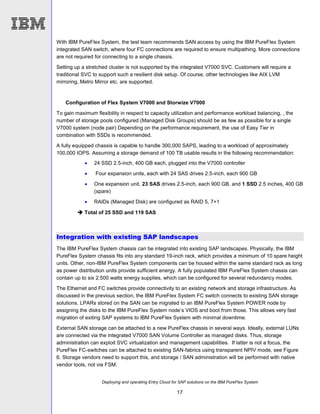 Deploying and operating Entry Cloud for SAP solutions on the IBM PureFlex System
17
With IBM PureFlex System, the test team recommends SAN access by using the IBM PureFlex System
integrated SAN switch, where four FC connections are required to ensure multipathing. More connections
are not required for connecting to a single chassis.
Setting up a stretched cluster is not supported by the integrated V7000 SVC. Customers will require a
traditional SVC to support such a resilient disk setup. Of course, other technologies like AIX LVM
mirroring, Metro Mirror etc. are supported.
Configuration of Flex System V7000 and Storwize V7000
To gain maximum flexibility in respect to capacity utilization and performance workload balancing, , the
number of storage pools configured (Managed Disk Groups) should be as few as possible for a single
V7000 system (node pair) Depending on the performance requirement, the use of Easy Tier in
combination with SSDs is recommended.
A fully equipped chassis is capable to handle 300,000 SAPS, leading to a workload of approximately
100,000 IOPS. Assuming a storage demand of 100 TB usable results in the following recommendation:
 24 SSD 2.5-inch, 400 GB each, plugged into the V7000 controller
 Four expansion units, each with 24 SAS drives 2.5-inch, each 900 GB
 One expansion unit, 23 SAS drives 2.5-inch, each 900 GB, and 1 SSD 2.5 inches, 400 GB
(spare)
 RAIDs (Managed Disk) are configured as RAID 5, 7+1
 Total of 25 SSD and 119 SAS
Integration with existing SAP landscapes
The IBM PureFlex System chassis can be integrated into existing SAP landscapes. Physically, the IBM
PureFlex System chassis fits into any standard 19-inch rack, which provides a minimum of 10 spare height
units. Other, non-IBM PureFlex System components can be housed within the same standard rack as long
as power distribution units provide sufficient energy. A fully populated IBM PureFlex System chassis can
contain up to six 2.500 watts energy supplies, which can be configured for several redundancy modes.
The Ethernet and FC switches provide connectivity to an existing network and storage infrastructure. As
discussed in the previous section, the IBM PureFlex System FC switch connects to existing SAN storage
solutions. LPARs stored on the SAN can be migrated to an IBM PureFlex System POWER node by
assigning the disks to the IBM PureFlex System node’s VIOS and boot from those. This allows very fast
migration of exiting SAP systems to IBM PureFlex System with minimal downtime.
External SAN storage can be attached to a new PureFlex chassis in several ways. Ideally, external LUNs
are connected via the integrated V7000 SAN Volume Controller as managed disks. Thus, storage
administration can exploit SVC virtualization and management capabilities. If latter is not a focus, the
PureFlex FC-switches can be attached to existing SAN-fabrics using transparent NPIV mode, see Figure
6. Storage vendors need to support this, and storage / SAN administration will be performed with native
vendor tools, not via FSM.
 
