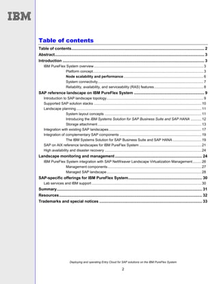 Deploying and operating Entry Cloud for SAP solutions on the IBM PureFlex System
2
Table of contents
Table of contents....................................................................................................................... 2
Abstract...................................................................................................................................... 3
Introduction ............................................................................................................................... 3
IBM PureFlex System overview...............................................................................................................3
Platform concept................................................................................................................3
Node scalability and performance.................................................................................6
System connectivity...........................................................................................................7
Reliability, availability, and serviceability (RAS) features..................................................8
SAP reference landscape on IBM PureFlex System ............................................................... 9
Introduction to SAP landscape topology..................................................................................................9
Supported SAP solution stacks .............................................................................................................10
Landscape planning...............................................................................................................................11
System layout concepts ..................................................................................................11
Introducing the IBM Systems Solution for SAP Business Suite and SAP HANA ...........12
Storage attachment .........................................................................................................13
Integration with existing SAP landscapes..............................................................................................17
Integration of complementary SAP components ...................................................................................19
The IBM Systems Solution for SAP Business Suite and SAP HANA .............................19
SAP on AIX reference landscapes for IBM PureFlex System ...............................................................21
High availability and disaster recovery ..................................................................................................24
Landscape monitoring and management .............................................................................. 24
IBM PureFlex System integration with SAP NetWeaver Landscape Virtualization Management.........26
Management components...............................................................................................27
Managed SAP landscape................................................................................................28
SAP-specific offerings for IBM PureFlex System.................................................................. 30
Lab services and IBM support ...............................................................................................................30
Summary.................................................................................................................................. 31
Resources................................................................................................................................ 32
Trademarks and special notices ............................................................................................ 33
 