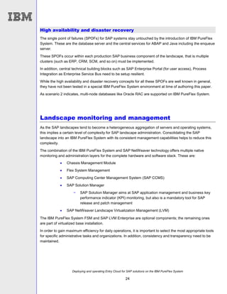 Deploying and operating Entry Cloud for SAP solutions on the IBM PureFlex System
24
High availability and disaster recovery
The single point of failures (SPOFs) for SAP systems stay untouched by the introduction of IBM PureFlex
System. These are the database server and the central services for ABAP and Java including the enqueue
server.
These SPOFs occur within each production SAP business component of the landscape, that is multiple
clusters (such as ERP, CRM, SCM, and so on) must be implemented.
In addition, central technical building blocks such as SAP Enterprise Portal (for user access), Process
Integration as Enterprise Service Bus need to be setup resilient.
While the high availability and disaster recovery concepts for all these SPOFs are well known in general,
they have not been tested in a special IBM PureFlex System environment at time of authoring this paper.
As scenario 2 indicates, multi-node databases like Oracle RAC are supported on IBM PureFlex System.
Landscape monitoring and management
As the SAP landscapes tend to become a heterogeneous aggregation of servers and operating systems,
this implies a certain level of complexity for SAP landscape administration. Consolidating the SAP
landscape into an IBM PureFlex System with its consistent management capabilities helps to reduce this
complexity.
The combination of the IBM PureFlex System and SAP NetWeaver technology offers multiple native
monitoring and administration layers for the complete hardware and software stack. These are:
 Chassis Management Module
 Flex System Management
 SAP Computing Center Management System (SAP CCMS)
 SAP Solution Manager
− SAP Solution Manager aims at SAP application management and business key
performance indicator (KPI) monitoring, but also is a mandatory tool for SAP
release and patch management
 SAP NetWeaver Landscape Virtualization Management (LVM)
The IBM PureFlex System FSM and SAP LVM Enterprise are optional components; the remaining ones
are part of virtualized base installation.
In order to gain maximum efficiency for daily operations, it is important to select the most appropriate tools
for specific administrative tasks and organizations. In addition, consistency and transparency need to be
maintained.
 