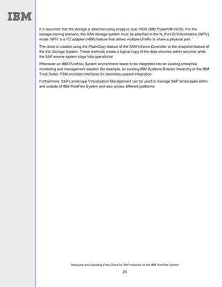 Deploying and operating Entry Cloud for SAP solutions on the IBM PureFlex System
29
It is assumed that the storage is attached using single or dual VIOS (IBM PowerVM VIOS). For the
storage-cloning scenario, the SAN storage system must be attached in the N_Port ID Virtualization (NPIV)
mode. NPIV is a FC adapter (HBA) feature that allows multiple LPARs to share a physical port.
The clone is created using the FlashCopy feature of the SAN Volume Controller or the snapshot feature of
the XIV Storage System. These methods create a logical copy of the data volumes within seconds while
the SAP source system stays fully operational.
Whenever an IBM PureFlex System environment needs to be integrated into an existing enterprise
monitoring and management solution (for example, an existing IBM Systems Director hierarchy or the IBM
Tivoli Suite), FSM provides interfaces for seamless upward integration.
Furthermore, SAP Landscape Virtualization Management can be used to manage SAP landscapes within
and outside of IBM PureFlex System and also across different platforms
 