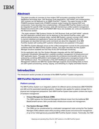 Deploying and operating Entry Cloud for SAP solutions on the IBM PureFlex System
3
Abstract
This paper provides an overview on how modern SAP ecosystem consisting of the SAP
NetWeaver technology layer, SAP Business Suite applications, SAP HANA, and complementary
SAP modules can be deployed on an IBM® PureFlex™ System. This paper focuses on IBM
POWER processor-based units (POWER compute nodes) hosting the classical SAP core
components. It also describes how complementary x 86-based IBM PureFlex System units can
be integrated for specific SAP scenarios, while still maintaining a unified systems management.
Related documents with a x86- and POWER IBM i focus are available, too. Links are included in
the Resources section.
The newly released ”IBM Systems Solution for SAP Business Suite and SAP HANA” extends
the SAP application portfolio which can be deployed on the internal PureFlex nodes with
external special purpose compute nodes, namely IBM System x servers running a SAP HANA
in-memory database and applications.Typical use cases for IBM PureFlex System-only
landscapes are described and also some comments are about the integration of an IBM
PureFlex System with existing SAP customer infrastructures are explained in this paper.
The IBM Flex System Manager serves as the unified management console for the components
contained within the IBM PureFlex System chassis. This paper describes the Flex System
Manager functions available and how they fit into SAP landscape monitoring.
On the application side, the Flex System Manager integrates with the SAP NetWeaver
Landscape Virtualization Management, enabling consistent management of infrastructure and
SAP application layers. The paper also illustrates the architecture and benefits which can be
achieved by combining IBM platform technologies with infrastructure management tools of the
SAP NetWeaver stack. The combination of the SAP NetWeaver Landscape Virtualization
Management software and IBM Flex System Manager supports cloud-enabling tasks as there
are SAP system provisioning, cloning, copying, and refreshing in a highly automated manner.
Introduction
The Introduction section provides an overview of the IBM® PureFlex™ System components.
IBM PureFlex System overview
Platform concept
The IBM PureFlex System is an integration platform for different server architectures (IBM POWER®
and x86) and the associated operating systems. Integration also applies for systems storage from a
physical and management perspective. Each IBM PureFlex System base system contains two layers
of hardware management:
 Chassis Management Module (CMM)
The CMM replaces the Advanced Management Module known from the traditional IBM
BladeCenter® servers. Both provide basic infrastructure access and management.
 Flex System Manager (FSM)
The CMM can be complemented by a dedicated management node running the Flex System
Manager (FSM) software stack while providing unified access and end-to-end management
of up to four heterogeneously populated IBM PureFlex System chassis. Technically, the FSM
 