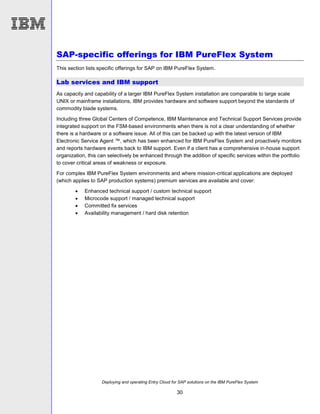 Deploying and operating Entry Cloud for SAP solutions on the IBM PureFlex System
30
SAP-specific offerings for IBM PureFlex System
This section lists specific offerings for SAP on IBM PureFlex System.
Lab services and IBM support
As capacity and capability of a larger IBM PureFlex System installation are comparable to large scale
UNIX or mainframe installations, IBM provides hardware and software support beyond the standards of
commodity blade systems.
Including three Global Centers of Competence, IBM Maintenance and Technical Support Services provide
integrated support on the FSM-based environments when there is not a clear understanding of whether
there is a hardware or a software issue. All of this can be backed up with the latest version of IBM
Electronic Service Agent ™, which has been enhanced for IBM PureFlex System and proactively monitors
and reports hardware events back to IBM support. Even if a client has a comprehensive in-house support
organization, this can selectively be enhanced through the addition of specific services within the portfolio
to cover critical areas of weakness or exposure.
For complex IBM PureFlex System environments and where mission-critical applications are deployed
(which applies to SAP production systems) premium services are available and cover:
 Enhanced technical support / custom technical support
 Microcode support / managed technical support
 Committed fix services
 Availability management / hard disk retention
 