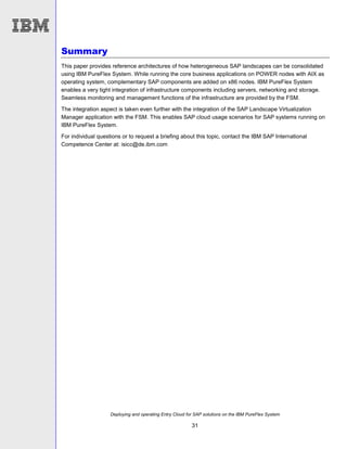 Deploying and operating Entry Cloud for SAP solutions on the IBM PureFlex System
31
Summary
This paper provides reference architectures of how heterogeneous SAP landscapes can be consolidated
using IBM PureFlex System. While running the core business applications on POWER nodes with AIX as
operating system, complementary SAP components are added on x86 nodes. IBM PureFlex System
enables a very tight integration of infrastructure components including servers, networking and storage.
Seamless monitoring and management functions of the infrastructure are provided by the FSM.
The integration aspect is taken even further with the integration of the SAP Landscape Virtualization
Manager application with the FSM. This enables SAP cloud usage scenarios for SAP systems running on
IBM PureFlex System.
For individual questions or to request a briefing about this topic, contact the IBM SAP International
Competence Center at: isicc@de.ibm.com
 