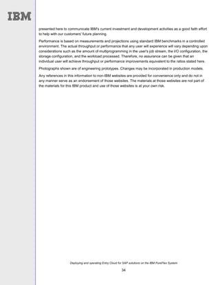Deploying and operating Entry Cloud for SAP solutions on the IBM PureFlex System
34
presented here to communicate IBM's current investment and development activities as a good faith effort
to help with our customers' future planning.
Performance is based on measurements and projections using standard IBM benchmarks in a controlled
environment. The actual throughput or performance that any user will experience will vary depending upon
considerations such as the amount of multiprogramming in the user's job stream, the I/O configuration, the
storage configuration, and the workload processed. Therefore, no assurance can be given that an
individual user will achieve throughput or performance improvements equivalent to the ratios stated here.
Photographs shown are of engineering prototypes. Changes may be incorporated in production models.
Any references in this information to non-IBM websites are provided for convenience only and do not in
any manner serve as an endorsement of those websites. The materials at those websites are not part of
the materials for this IBM product and use of those websites is at your own risk.
 