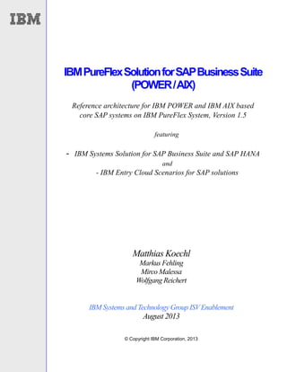 © Copyright IBM Corporation, 2013
IBMPureFlexSolutionforSAPBusinessSuite
(POWER/AIX)
Reference architecture for IBM POWER and IBM AIX based
core SAP systems on IBM PureFlex System, Version 1.5
featuring
- IBM Systems Solution for SAP Business Suite and SAP HANA
and
- IBM Entry Cloud Scenarios for SAP solutions
Matthias Koechl
Markus Fehling
Mirco Malessa
Wolfgang Reichert
IBM Systems and Technology Group ISVEnablement
August 2013
 