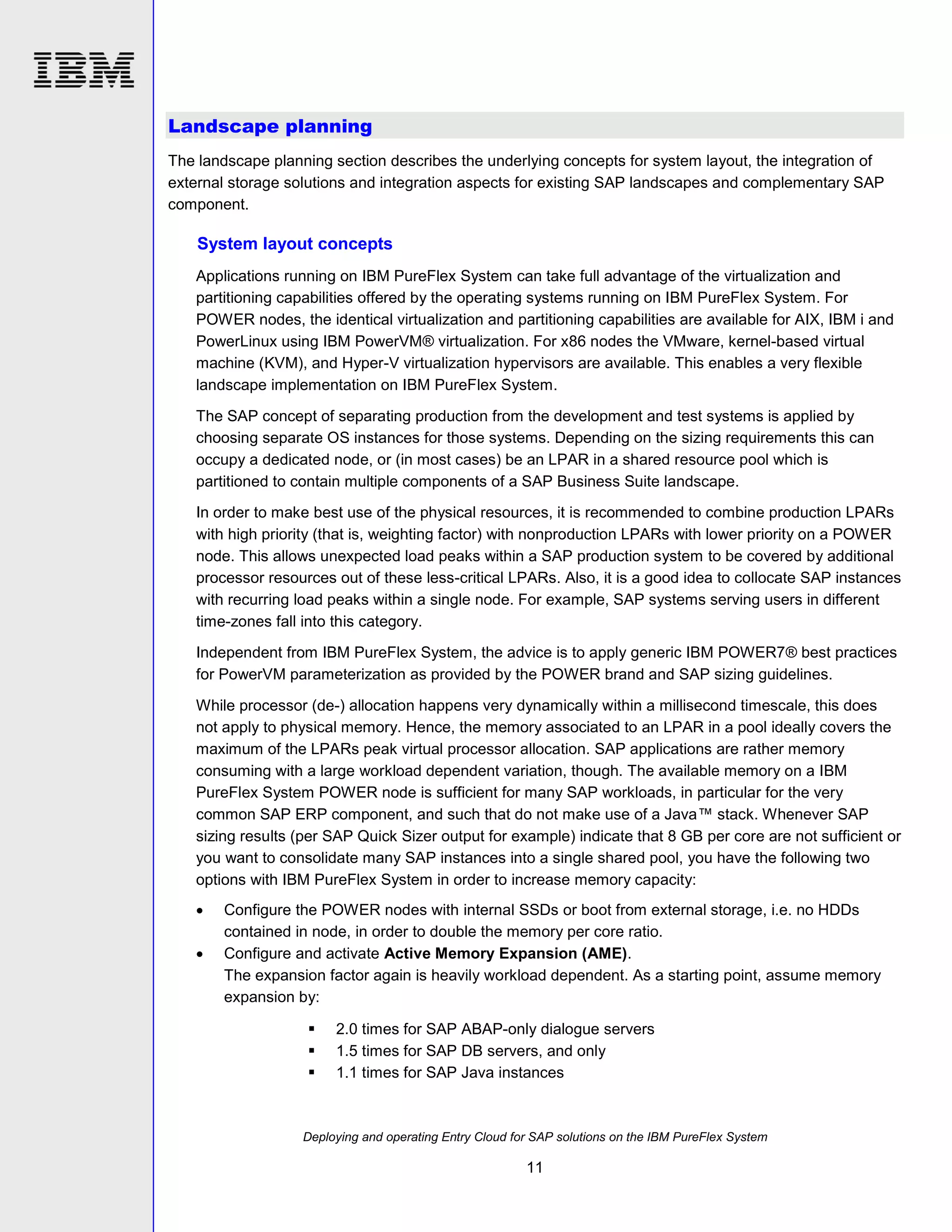 Landscape planning
The landscape planning section describes the underlying concepts for system layout, the integration of
external storage solutions and integration aspects for existing SAP landscapes and complementary SAP
component.

System layout concepts
Applications running on IBM PureFlex System can take full advantage of the virtualization and
partitioning capabilities offered by the operating systems running on IBM PureFlex System. For
POWER nodes, the identical virtualization and partitioning capabilities are available for AIX, IBM i and
PowerLinux using IBM PowerVM® virtualization. For x86 nodes the VMware, kernel-based virtual
machine (KVM), and Hyper-V virtualization hypervisors are available. This enables a very flexible
landscape implementation on IBM PureFlex System.
The SAP concept of separating production from the development and test systems is applied by
choosing separate OS instances for those systems. Depending on the sizing requirements this can
occupy a dedicated node, or (in most cases) be an LPAR in a shared resource pool which is
partitioned to contain multiple components of a SAP Business Suite landscape.
In order to make best use of the physical resources, it is recommended to combine production LPARs
with high priority (that is, weighting factor) with nonproduction LPARs with lower priority on a POWER
node. This allows unexpected load peaks within a SAP production system to be covered by additional
processor resources out of these less-critical LPARs. Also, it is a good idea to collocate SAP instances
with recurring load peaks within a single node. For example, SAP systems serving users in different
time-zones fall into this category.
Independent from IBM PureFlex System, the advice is to apply generic IBM POWER7® best practices
for PowerVM parameterization as provided by the POWER brand and SAP sizing guidelines.
While processor (de-) allocation happens very dynamically within a millisecond timescale, this does
not apply to physical memory. Hence, the memory associated to an LPAR in a pool ideally covers the
maximum of the LPARs peak virtual processor allocation. SAP applications are rather memory
consuming with a large workload dependent variation, though. The available memory on a IBM
PureFlex System POWER node is sufficient for many SAP workloads, in particular for the very
common SAP ERP component, and such that do not make use of a Java™ stack. Whenever SAP
sizing results (per SAP Quick Sizer output for example) indicate that 8 GB per core are not sufficient or
you want to consolidate many SAP instances into a single shared pool, you have the following two
options with IBM PureFlex System in order to increase memory capacity:



Configure the POWER nodes with internal SSDs or boot from external storage, i.e. no HDDs
contained in node, in order to double the memory per core ratio.
Configure and activate Active Memory Expansion (AME).
The expansion factor again is heavily workload dependent. As a starting point, assume memory
expansion by:




2.0 times for SAP ABAP-only dialogue servers
1.5 times for SAP DB servers, and only
1.1 times for SAP Java instances

Deploying and operating Entry Cloud for SAP solutions on the IBM PureFlex System

11

 