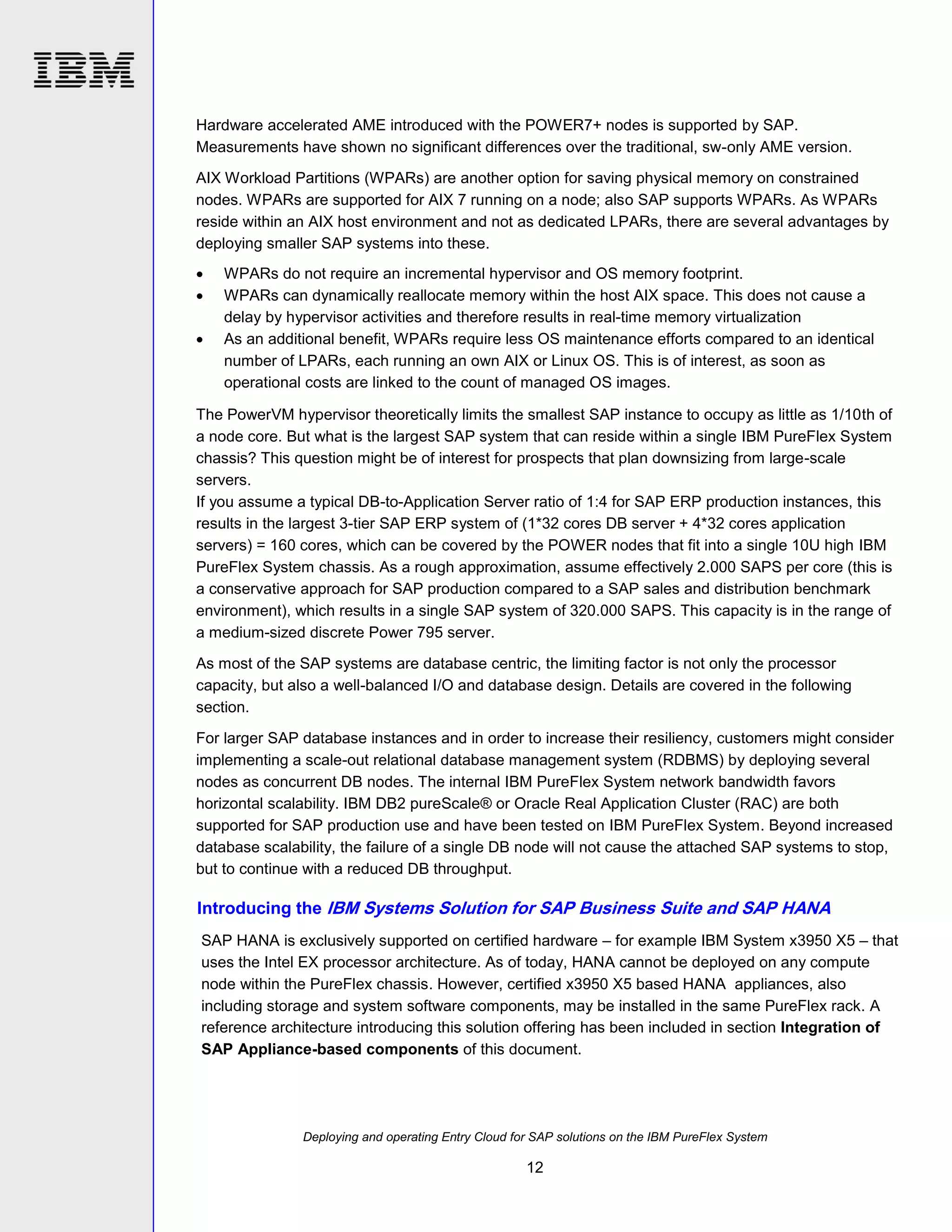 Hardware accelerated AME introduced with the POWER7+ nodes is supported by SAP.
Measurements have shown no significant differences over the traditional, sw-only AME version.
AIX Workload Partitions (WPARs) are another option for saving physical memory on constrained
nodes. WPARs are supported for AIX 7 running on a node; also SAP supports WPARs. As WPARs
reside within an AIX host environment and not as dedicated LPARs, there are several advantages by
deploying smaller SAP systems into these.




WPARs do not require an incremental hypervisor and OS memory footprint.
WPARs can dynamically reallocate memory within the host AIX space. This does not cause a
delay by hypervisor activities and therefore results in real-time memory virtualization
As an additional benefit, WPARs require less OS maintenance efforts compared to an identical
number of LPARs, each running an own AIX or Linux OS. This is of interest, as soon as
operational costs are linked to the count of managed OS images.

The PowerVM hypervisor theoretically limits the smallest SAP instance to occupy as little as 1/10th of
a node core. But what is the largest SAP system that can reside within a single IBM PureFlex System
chassis? This question might be of interest for prospects that plan downsizing from large-scale
servers.
If you assume a typical DB-to-Application Server ratio of 1:4 for SAP ERP production instances, this
results in the largest 3-tier SAP ERP system of (1*32 cores DB server + 4*32 cores application
servers) = 160 cores, which can be covered by the POWER nodes that fit into a single 10U high IBM
PureFlex System chassis. As a rough approximation, assume effectively 2.000 SAPS per core (this is
a conservative approach for SAP production compared to a SAP sales and distribution benchmark
environment), which results in a single SAP system of 320.000 SAPS. This capacity is in the range of
a medium-sized discrete Power 795 server.
As most of the SAP systems are database centric, the limiting factor is not only the processor
capacity, but also a well-balanced I/O and database design. Details are covered in the following
section.
For larger SAP database instances and in order to increase their resiliency, customers might consider
implementing a scale-out relational database management system (RDBMS) by deploying several
nodes as concurrent DB nodes. The internal IBM PureFlex System network bandwidth favors
horizontal scalability. IBM DB2 pureScale® or Oracle Real Application Cluster (RAC) are both
supported for SAP production use and have been tested on IBM PureFlex System. Beyond increased
database scalability, the failure of a single DB node will not cause the attached SAP systems to stop,
but to continue with a reduced DB throughput.

Introducing the IBM Systems Solution for SAP Business Suite and SAP HANA
SAP HANA is exclusively supported on certified hardware – for example IBM System x3950 X5 – that
uses the Intel EX processor architecture. As of today, HANA cannot be deployed on any compute
node within the PureFlex chassis. However, certified x3950 X5 based HANA appliances, also
including storage and system software components, may be installed in the same PureFlex rack. A
reference architecture introducing this solution offering has been included in section Integration of
SAP Appliance-based components of this document.

Deploying and operating Entry Cloud for SAP solutions on the IBM PureFlex System

12

 