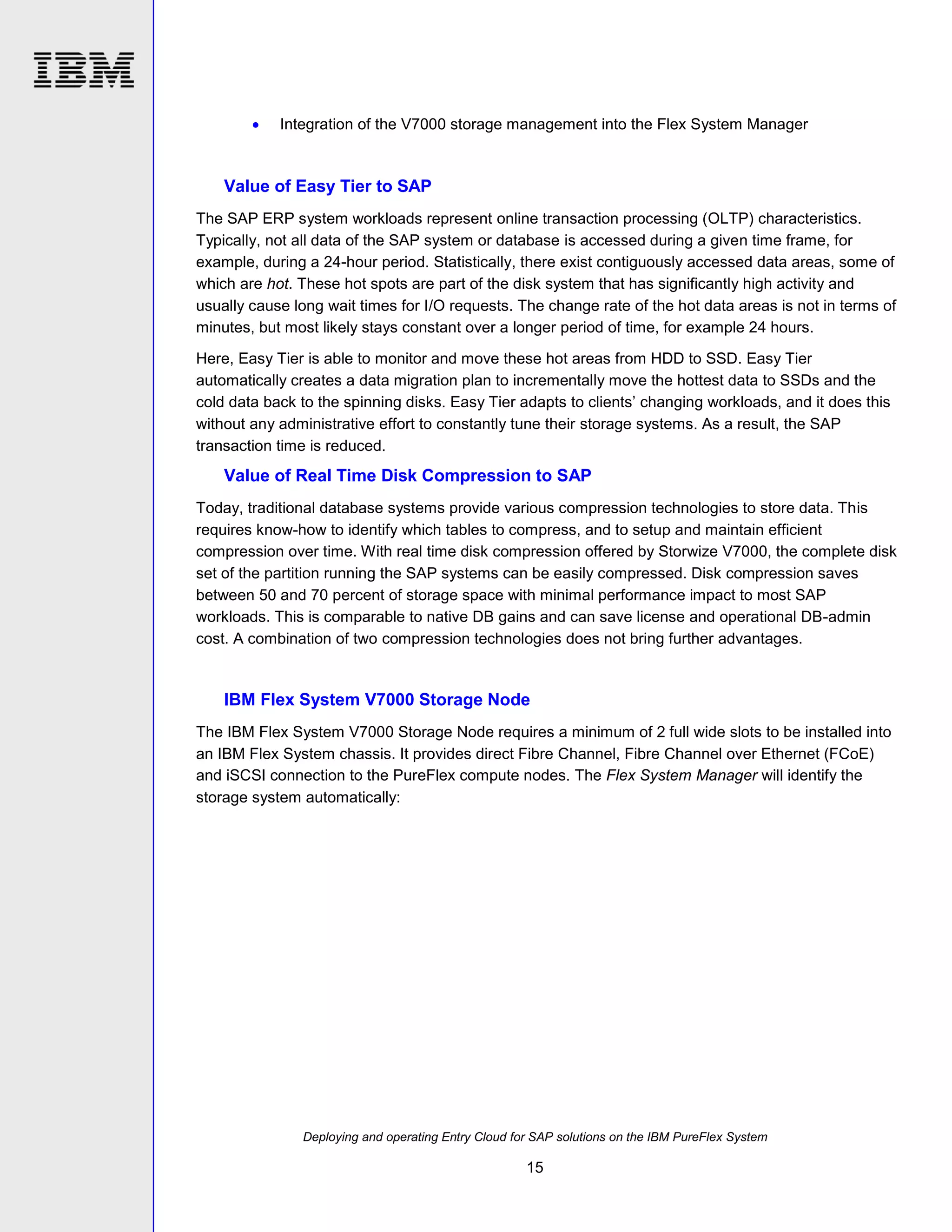

Integration of the V7000 storage management into the Flex System Manager

Value of Easy Tier to SAP
The SAP ERP system workloads represent online transaction processing (OLTP) characteristics.
Typically, not all data of the SAP system or database is accessed during a given time frame, for
example, during a 24-hour period. Statistically, there exist contiguously accessed data areas, some of
which are hot. These hot spots are part of the disk system that has significantly high activity and
usually cause long wait times for I/O requests. The change rate of the hot data areas is not in terms of
minutes, but most likely stays constant over a longer period of time, for example 24 hours.
Here, Easy Tier is able to monitor and move these hot areas from HDD to SSD. Easy Tier
automatically creates a data migration plan to incrementally move the hottest data to SSDs and the
cold data back to the spinning disks. Easy Tier adapts to clients’ changing workloads, and it does this
without any administrative effort to constantly tune their storage systems. As a result, the SAP
transaction time is reduced.

Value of Real Time Disk Compression to SAP
Today, traditional database systems provide various compression technologies to store data. This
requires know-how to identify which tables to compress, and to setup and maintain efficient
compression over time. With real time disk compression offered by Storwize V7000, the complete disk
set of the partition running the SAP systems can be easily compressed. Disk compression saves
between 50 and 70 percent of storage space with minimal performance impact to most SAP
workloads. This is comparable to native DB gains and can save license and operational DB-admin
cost. A combination of two compression technologies does not bring further advantages.

IBM Flex System V7000 Storage Node
The IBM Flex System V7000 Storage Node requires a minimum of 2 full wide slots to be installed into
an IBM Flex System chassis. It provides direct Fibre Channel, Fibre Channel over Ethernet (FCoE)
and iSCSI connection to the PureFlex compute nodes. The Flex System Manager will identify the
storage system automatically:

Deploying and operating Entry Cloud for SAP solutions on the IBM PureFlex System

15

 
