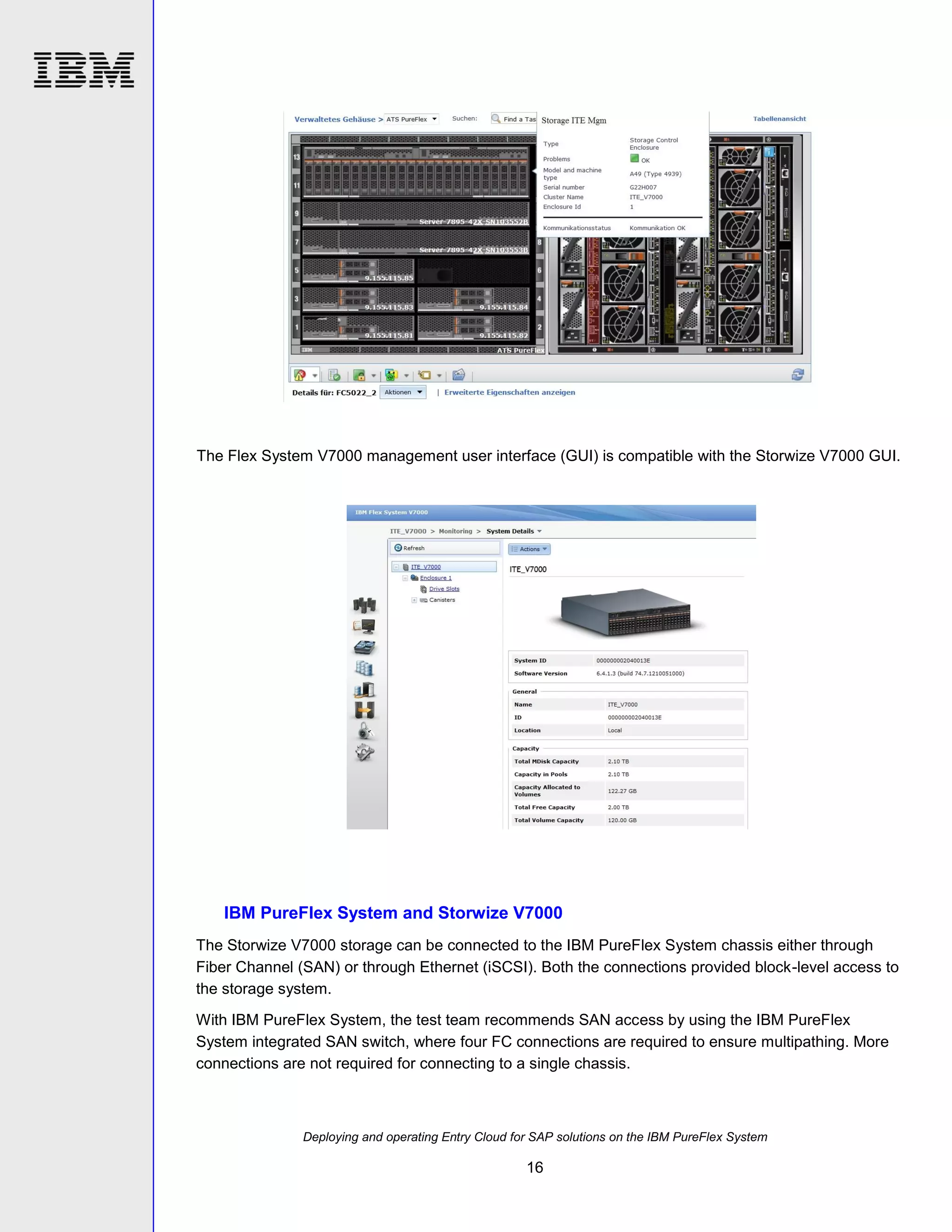 The Flex System V7000 management user interface (GUI) is compatible with the Storwize V7000 GUI.

IBM PureFlex System and Storwize V7000
The Storwize V7000 storage can be connected to the IBM PureFlex System chassis either through
Fiber Channel (SAN) or through Ethernet (iSCSI). Both the connections provided block-level access to
the storage system.
With IBM PureFlex System, the test team recommends SAN access by using the IBM PureFlex
System integrated SAN switch, where four FC connections are required to ensure multipathing. More
connections are not required for connecting to a single chassis.

Deploying and operating Entry Cloud for SAP solutions on the IBM PureFlex System

16

 