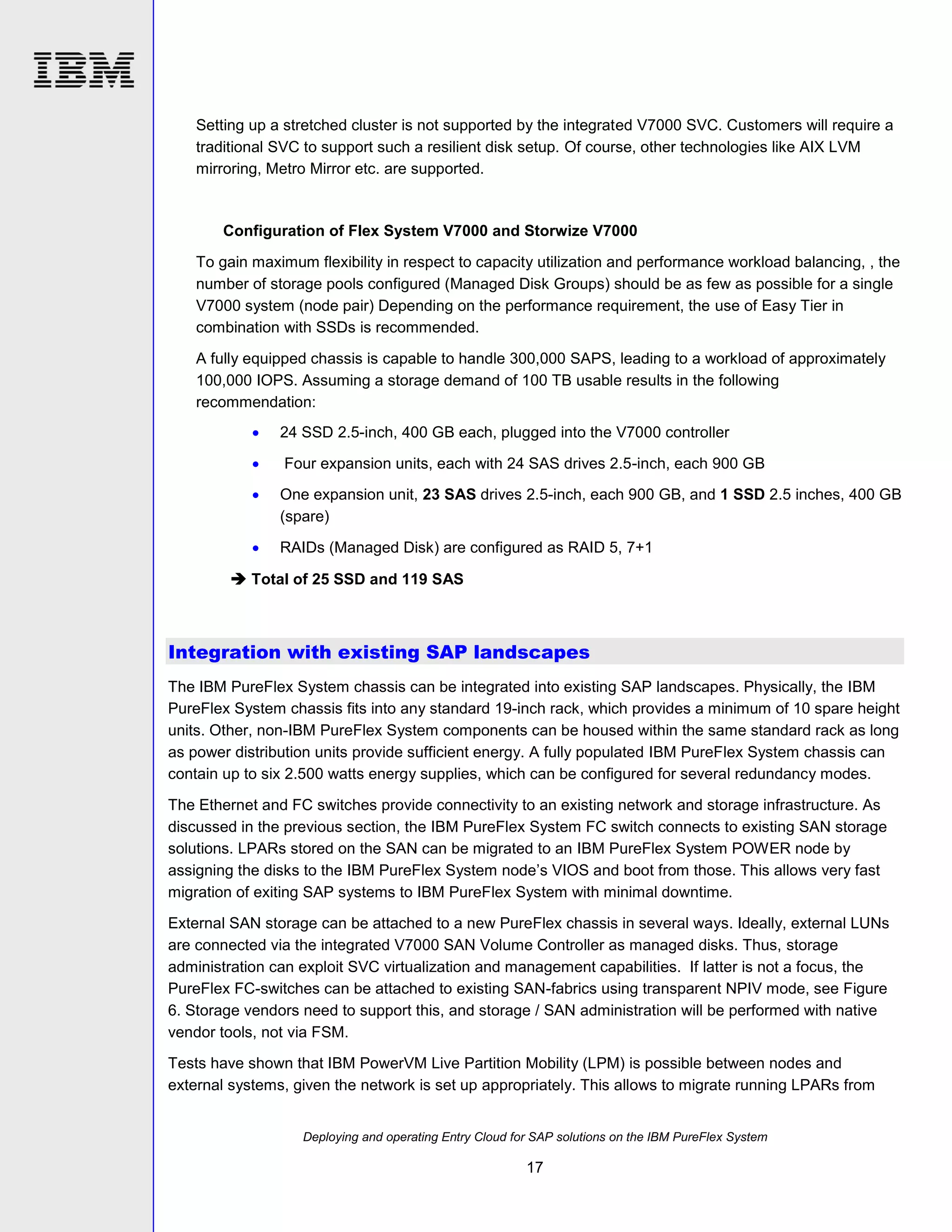 Setting up a stretched cluster is not supported by the integrated V7000 SVC. Customers will require a
traditional SVC to support such a resilient disk setup. Of course, other technologies like AIX LVM
mirroring, Metro Mirror etc. are supported.

Configuration of Flex System V7000 and Storwize V7000
To gain maximum flexibility in respect to capacity utilization and performance workload balancing, , the
number of storage pools configured (Managed Disk Groups) should be as few as possible for a single
V7000 system (node pair) Depending on the performance requirement, the use of Easy Tier in
combination with SSDs is recommended.
A fully equipped chassis is capable to handle 300,000 SAPS, leading to a workload of approximately
100,000 IOPS. Assuming a storage demand of 100 TB usable results in the following
recommendation:


24 SSD 2.5-inch, 400 GB each, plugged into the V7000 controller



Four expansion units, each with 24 SAS drives 2.5-inch, each 900 GB



One expansion unit, 23 SAS drives 2.5-inch, each 900 GB, and 1 SSD 2.5 inches, 400 GB
(spare)



RAIDs (Managed Disk) are configured as RAID 5, 7+1

 Total of 25 SSD and 119 SAS

Integration with existing SAP landscapes
The IBM PureFlex System chassis can be integrated into existing SAP landscapes. Physically, the IBM
PureFlex System chassis fits into any standard 19-inch rack, which provides a minimum of 10 spare height
units. Other, non-IBM PureFlex System components can be housed within the same standard rack as long
as power distribution units provide sufficient energy. A fully populated IBM PureFlex System chassis can
contain up to six 2.500 watts energy supplies, which can be configured for several redundancy modes.
The Ethernet and FC switches provide connectivity to an existing network and storage infrastructure. As
discussed in the previous section, the IBM PureFlex System FC switch connects to existing SAN storage
solutions. LPARs stored on the SAN can be migrated to an IBM PureFlex System POWER node by
assigning the disks to the IBM PureFlex System node’s VIOS and boot from those. This allows very fast
migration of exiting SAP systems to IBM PureFlex System with minimal downtime.
External SAN storage can be attached to a new PureFlex chassis in several ways. Ideally, external LUNs
are connected via the integrated V7000 SAN Volume Controller as managed disks. Thus, storage
administration can exploit SVC virtualization and management capabilities. If latter is not a focus, the
PureFlex FC-switches can be attached to existing SAN-fabrics using transparent NPIV mode, see Figure
6. Storage vendors need to support this, and storage / SAN administration will be performed with native
vendor tools, not via FSM.
Tests have shown that IBM PowerVM Live Partition Mobility (LPM) is possible between nodes and
external systems, given the network is set up appropriately. This allows to migrate running LPARs from

Deploying and operating Entry Cloud for SAP solutions on the IBM PureFlex System

17

 