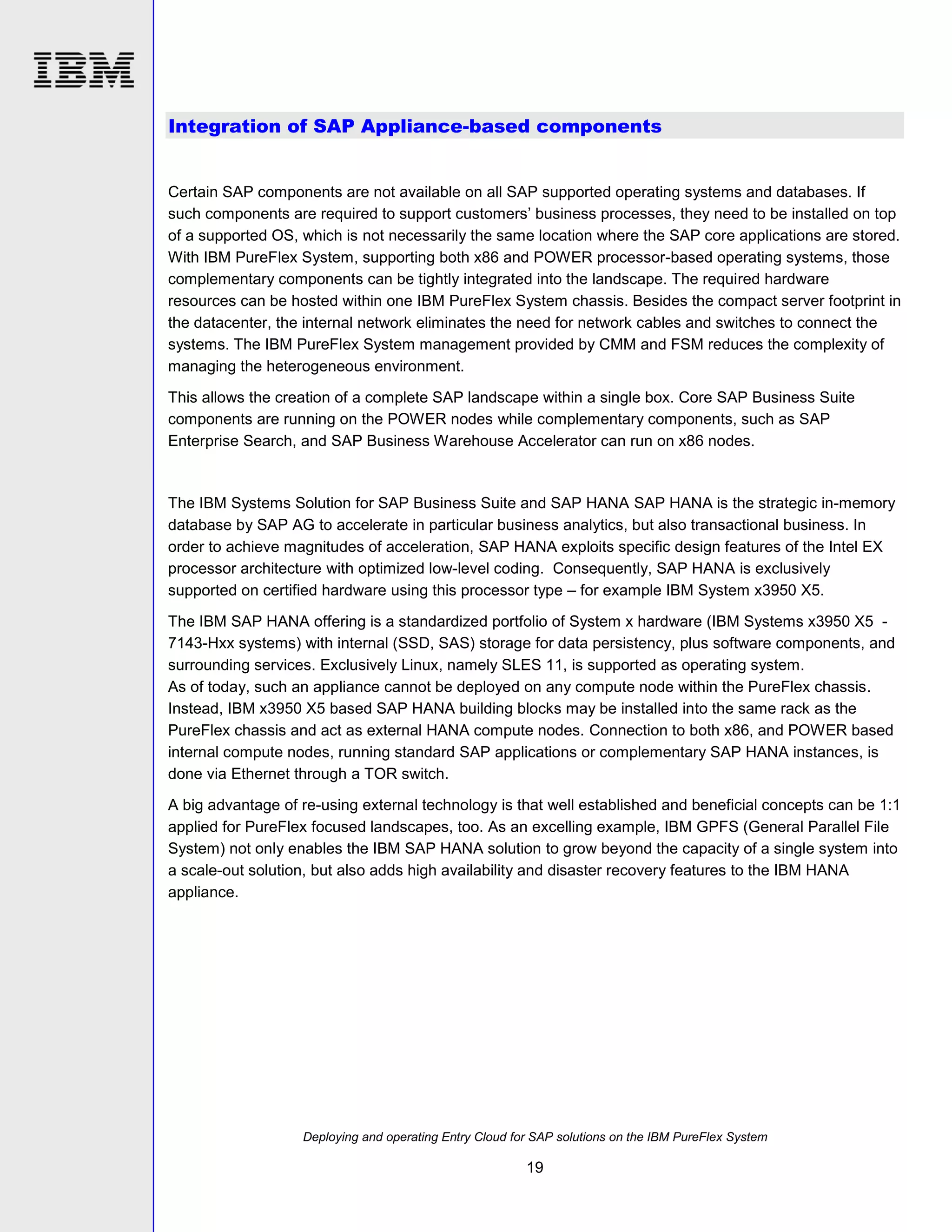 Integration of SAP Appliance-based components

Certain SAP components are not available on all SAP supported operating systems and databases. If
such components are required to support customers’ business processes, they need to be installed on top
of a supported OS, which is not necessarily the same location where the SAP core applications are stored.
With IBM PureFlex System, supporting both x86 and POWER processor-based operating systems, those
complementary components can be tightly integrated into the landscape. The required hardware
resources can be hosted within one IBM PureFlex System chassis. Besides the compact server footprint in
the datacenter, the internal network eliminates the need for network cables and switches to connect the
systems. The IBM PureFlex System management provided by CMM and FSM reduces the complexity of
managing the heterogeneous environment.
This allows the creation of a complete SAP landscape within a single box. Core SAP Business Suite
components are running on the POWER nodes while complementary components, such as SAP
Enterprise Search, and SAP Business Warehouse Accelerator can run on x86 nodes.

The IBM Systems Solution for SAP Business Suite and SAP HANA SAP HANA is the strategic in-memory
database by SAP AG to accelerate in particular business analytics, but also transactional business. In
order to achieve magnitudes of acceleration, SAP HANA exploits specific design features of the Intel EX
processor architecture with optimized low-level coding. Consequently, SAP HANA is exclusively
supported on certified hardware using this processor type – for example IBM System x3950 X5.
The IBM SAP HANA offering is a standardized portfolio of System x hardware (IBM Systems x3950 X5 7143-Hxx systems) with internal (SSD, SAS) storage for data persistency, plus software components, and
surrounding services. Exclusively Linux, namely SLES 11, is supported as operating system.
As of today, such an appliance cannot be deployed on any compute node within the PureFlex chassis.
Instead, IBM x3950 X5 based SAP HANA building blocks may be installed into the same rack as the
PureFlex chassis and act as external HANA compute nodes. Connection to both x86, and POWER based
internal compute nodes, running standard SAP applications or complementary SAP HANA instances, is
done via Ethernet through a TOR switch.
A big advantage of re-using external technology is that well established and beneficial concepts can be 1:1
applied for PureFlex focused landscapes, too. As an excelling example, IBM GPFS (General Parallel File
System) not only enables the IBM SAP HANA solution to grow beyond the capacity of a single system into
a scale-out solution, but also adds high availability and disaster recovery features to the IBM HANA
appliance.

Deploying and operating Entry Cloud for SAP solutions on the IBM PureFlex System

19

 