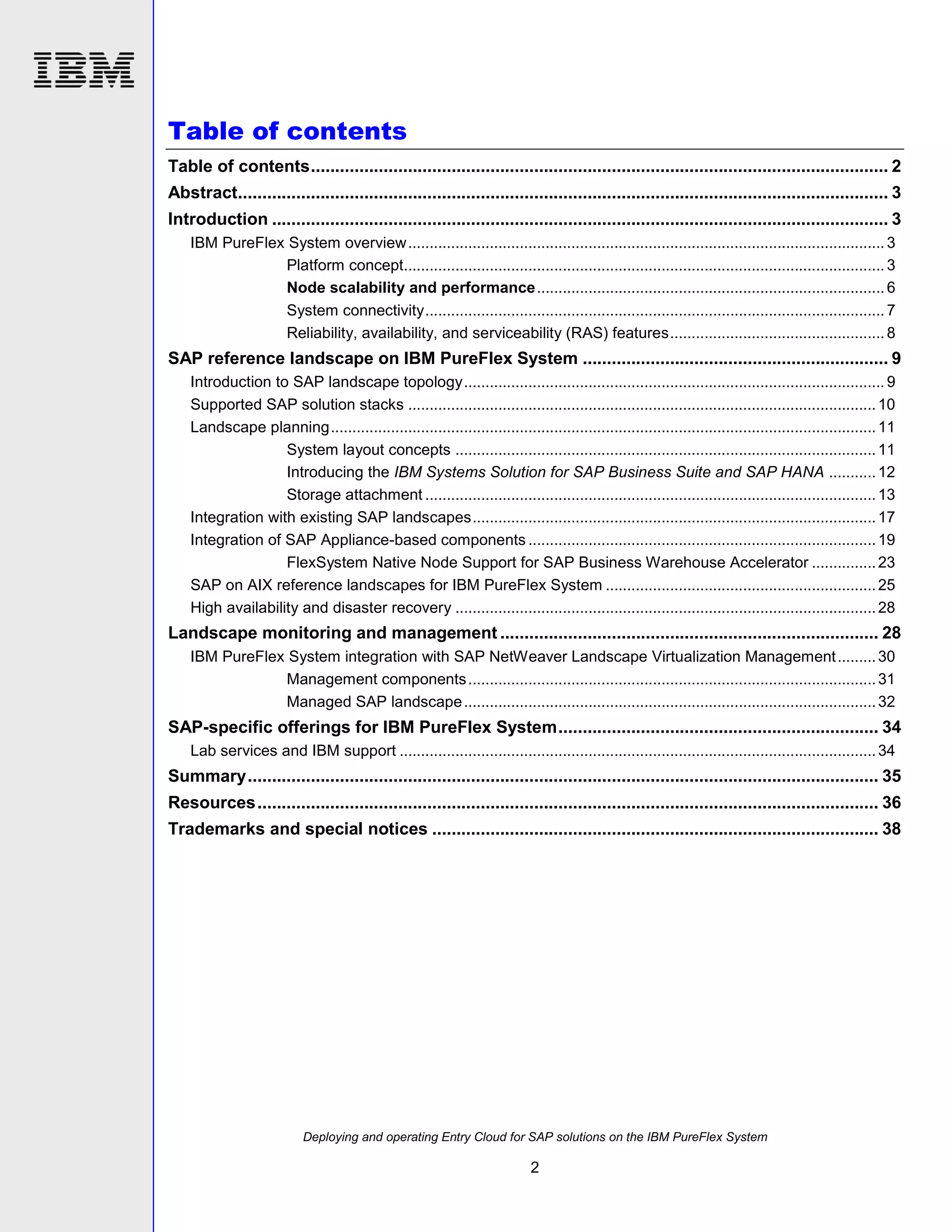 Table of contents
Table of contents ....................................................................................................................... 2
Abstract...................................................................................................................................... 3
Introduction ............................................................................................................................... 3
IBM PureFlex System overview ............................................................................................................... 3
Platform concept................................................................................................................ 3
Node scalability and performance ................................................................................. 6
System connectivity ........................................................................................................... 7
Reliability, availability, and serviceability (RAS) features .................................................. 8

SAP reference landscape on IBM PureFlex System ............................................................... 9
Introduction to SAP landscape topology .................................................................................................. 9
Supported SAP solution stacks ............................................................................................................. 10
Landscape planning ............................................................................................................................... 11
System layout concepts .................................................................................................. 11
Introducing the IBM Systems Solution for SAP Business Suite and SAP HANA ........... 12
Storage attachment ......................................................................................................... 13
Integration with existing SAP landscapes .............................................................................................. 17
Integration of SAP Appliance-based components ................................................................................. 19
FlexSystem Native Node Support for SAP Business Warehouse Accelerator ............... 23
SAP on AIX reference landscapes for IBM PureFlex System ............................................................... 25
High availability and disaster recovery .................................................................................................. 28

Landscape monitoring and management .............................................................................. 28
IBM PureFlex System integration with SAP NetWeaver Landscape Virtualization Management ......... 30
Management components ............................................................................................... 31
Managed SAP landscape ................................................................................................ 32

SAP-specific offerings for IBM PureFlex System .................................................................. 34
Lab services and IBM support ............................................................................................................... 34

Summary .................................................................................................................................. 35
Resources ................................................................................................................................ 36
Trademarks and special notices ............................................................................................ 38

Deploying and operating Entry Cloud for SAP solutions on the IBM PureFlex System

2

 