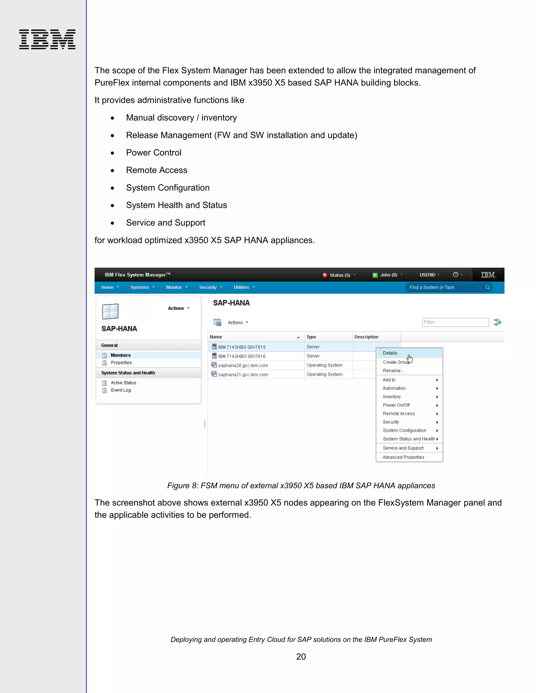 The scope of the Flex System Manager has been extended to allow the integrated management of
PureFlex internal components and IBM x3950 X5 based SAP HANA building blocks.
It provides administrative functions like


Manual discovery / inventory



Release Management (FW and SW installation and update)



Power Control



Remote Access



System Configuration



System Health and Status



Service and Support

for workload optimized x3950 X5 SAP HANA appliances.

Figure 8: FSM menu of external x3950 X5 based IBM SAP HANA appliances

The screenshot above shows external x3950 X5 nodes appearing on the FlexSystem Manager panel and
the applicable activities to be performed.

Deploying and operating Entry Cloud for SAP solutions on the IBM PureFlex System

20

 