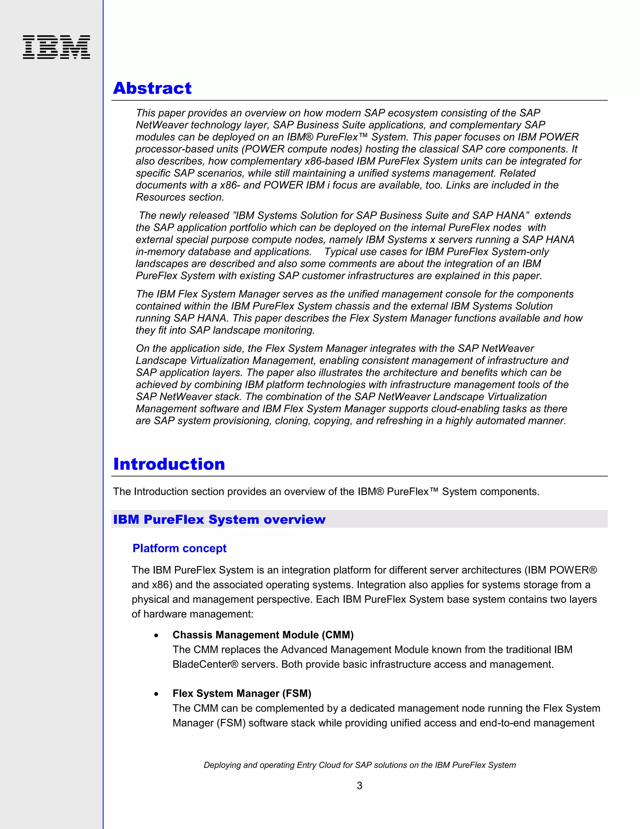 Abstract
This paper provides an overview on how modern SAP ecosystem consisting of the SAP
NetWeaver technology layer, SAP Business Suite applications, and complementary SAP
modules can be deployed on an IBM® PureFlex™ System. This paper focuses on IBM POWER
processor-based units (POWER compute nodes) hosting the classical SAP core components. It
also describes, how complementary x86-based IBM PureFlex System units can be integrated for
specific SAP scenarios, while still maintaining a unified systems management. Related
documents with a x86- and POWER IBM i focus are available, too. Links are included in the
Resources section.
The newly released ”IBM Systems Solution for SAP Business Suite and SAP HANA” extends
the SAP application portfolio which can be deployed on the internal PureFlex nodes with
external special purpose compute nodes, namely IBM Systems x servers running a SAP HANA
in-memory database and applications. Typical use cases for IBM PureFlex System-only
landscapes are described and also some comments are about the integration of an IBM
PureFlex System with existing SAP customer infrastructures are explained in this paper.
The IBM Flex System Manager serves as the unified management console for the components
contained within the IBM PureFlex System chassis and the external IBM Systems Solution
running SAP HANA. This paper describes the Flex System Manager functions available and how
they fit into SAP landscape monitoring.
On the application side, the Flex System Manager integrates with the SAP NetWeaver
Landscape Virtualization Management, enabling consistent management of infrastructure and
SAP application layers. The paper also illustrates the architecture and benefits which can be
achieved by combining IBM platform technologies with infrastructure management tools of the
SAP NetWeaver stack. The combination of the SAP NetWeaver Landscape Virtualization
Management software and IBM Flex System Manager supports cloud-enabling tasks as there
are SAP system provisioning, cloning, copying, and refreshing in a highly automated manner.

Introduction
The Introduction section provides an overview of the IBM® PureFlex™ System components.

IBM PureFlex System overview
Platform concept
The IBM PureFlex System is an integration platform for different server architectures (IBM POWER®
and x86) and the associated operating systems. Integration also applies for systems storage from a
physical and management perspective. Each IBM PureFlex System base system contains two layers
of hardware management:


Chassis Management Module (CMM)
The CMM replaces the Advanced Management Module known from the traditional IBM
BladeCenter® servers. Both provide basic infrastructure access and management.



Flex System Manager (FSM)
The CMM can be complemented by a dedicated management node running the Flex System
Manager (FSM) software stack while providing unified access and end-to-end management

Deploying and operating Entry Cloud for SAP solutions on the IBM PureFlex System

3

 