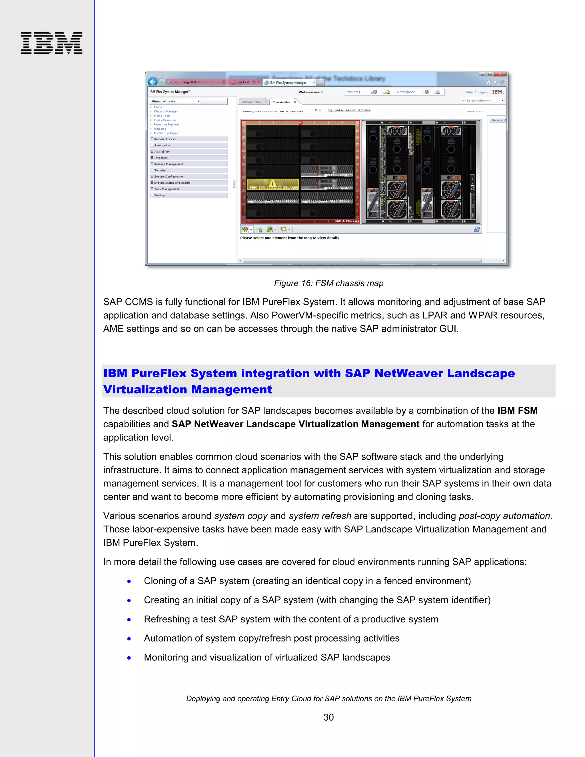 Figure 16: FSM chassis map

SAP CCMS is fully functional for IBM PureFlex System. It allows monitoring and adjustment of base SAP
application and database settings. Also PowerVM-specific metrics, such as LPAR and WPAR resources,
AME settings and so on can be accesses through the native SAP administrator GUI.

IBM PureFlex System integration with SAP NetWeaver Landscape
Virtualization Management
The described cloud solution for SAP landscapes becomes available by a combination of the IBM FSM
capabilities and SAP NetWeaver Landscape Virtualization Management for automation tasks at the
application level.
This solution enables common cloud scenarios with the SAP software stack and the underlying
infrastructure. It aims to connect application management services with system virtualization and storage
management services. It is a management tool for customers who run their SAP systems in their own data
center and want to become more efficient by automating provisioning and cloning tasks.
Various scenarios around system copy and system refresh are supported, including post-copy automation.
Those labor-expensive tasks have been made easy with SAP Landscape Virtualization Management and
IBM PureFlex System.
In more detail the following use cases are covered for cloud environments running SAP applications:


Cloning of a SAP system (creating an identical copy in a fenced environment)



Creating an initial copy of a SAP system (with changing the SAP system identifier)



Refreshing a test SAP system with the content of a productive system



Automation of system copy/refresh post processing activities



Monitoring and visualization of virtualized SAP landscapes

Deploying and operating Entry Cloud for SAP solutions on the IBM PureFlex System

30

 