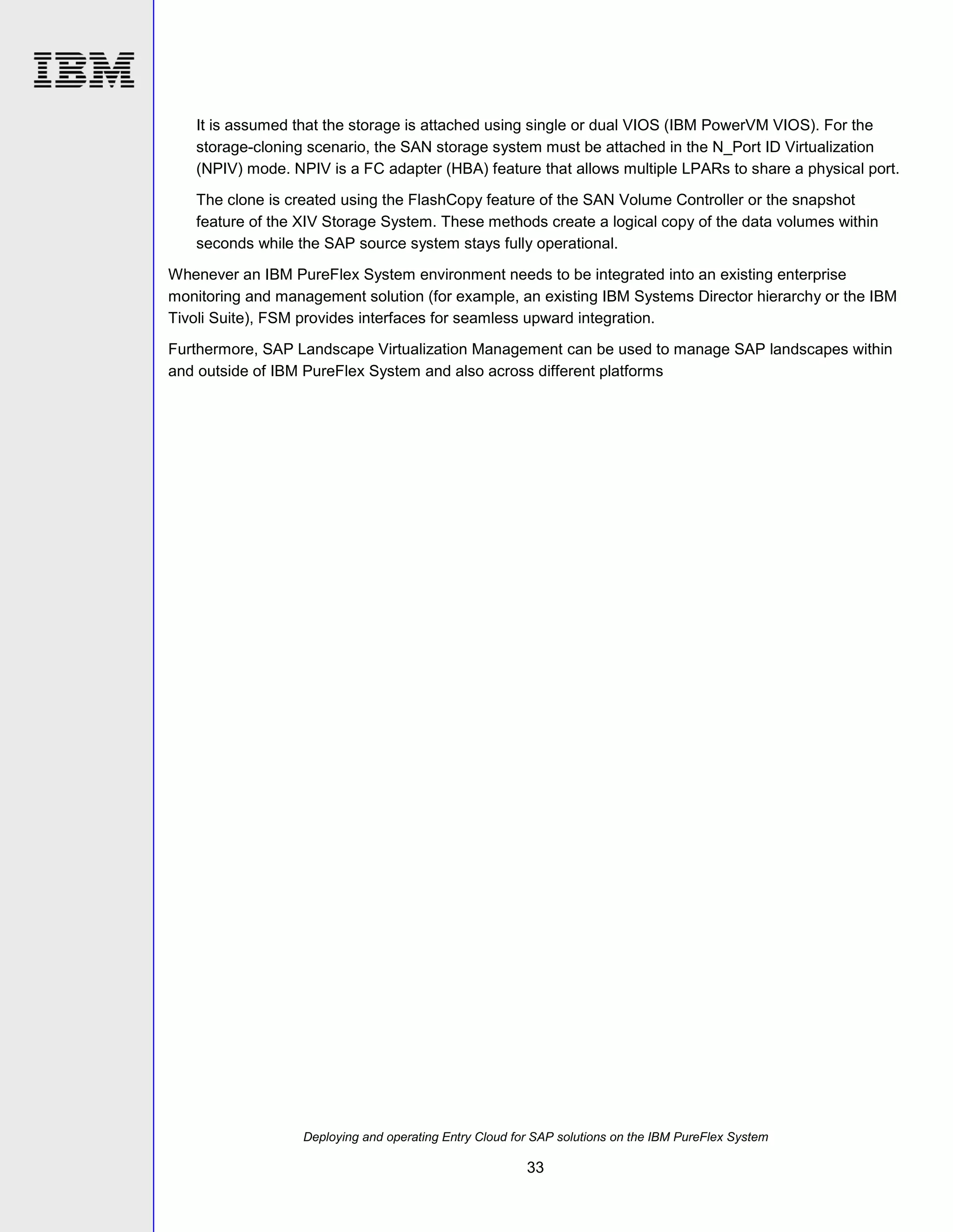 It is assumed that the storage is attached using single or dual VIOS (IBM PowerVM VIOS). For the
storage-cloning scenario, the SAN storage system must be attached in the N_Port ID Virtualization
(NPIV) mode. NPIV is a FC adapter (HBA) feature that allows multiple LPARs to share a physical port.
The clone is created using the FlashCopy feature of the SAN Volume Controller or the snapshot
feature of the XIV Storage System. These methods create a logical copy of the data volumes within
seconds while the SAP source system stays fully operational.
Whenever an IBM PureFlex System environment needs to be integrated into an existing enterprise
monitoring and management solution (for example, an existing IBM Systems Director hierarchy or the IBM
Tivoli Suite), FSM provides interfaces for seamless upward integration.
Furthermore, SAP Landscape Virtualization Management can be used to manage SAP landscapes within
and outside of IBM PureFlex System and also across different platforms

Deploying and operating Entry Cloud for SAP solutions on the IBM PureFlex System

33

 