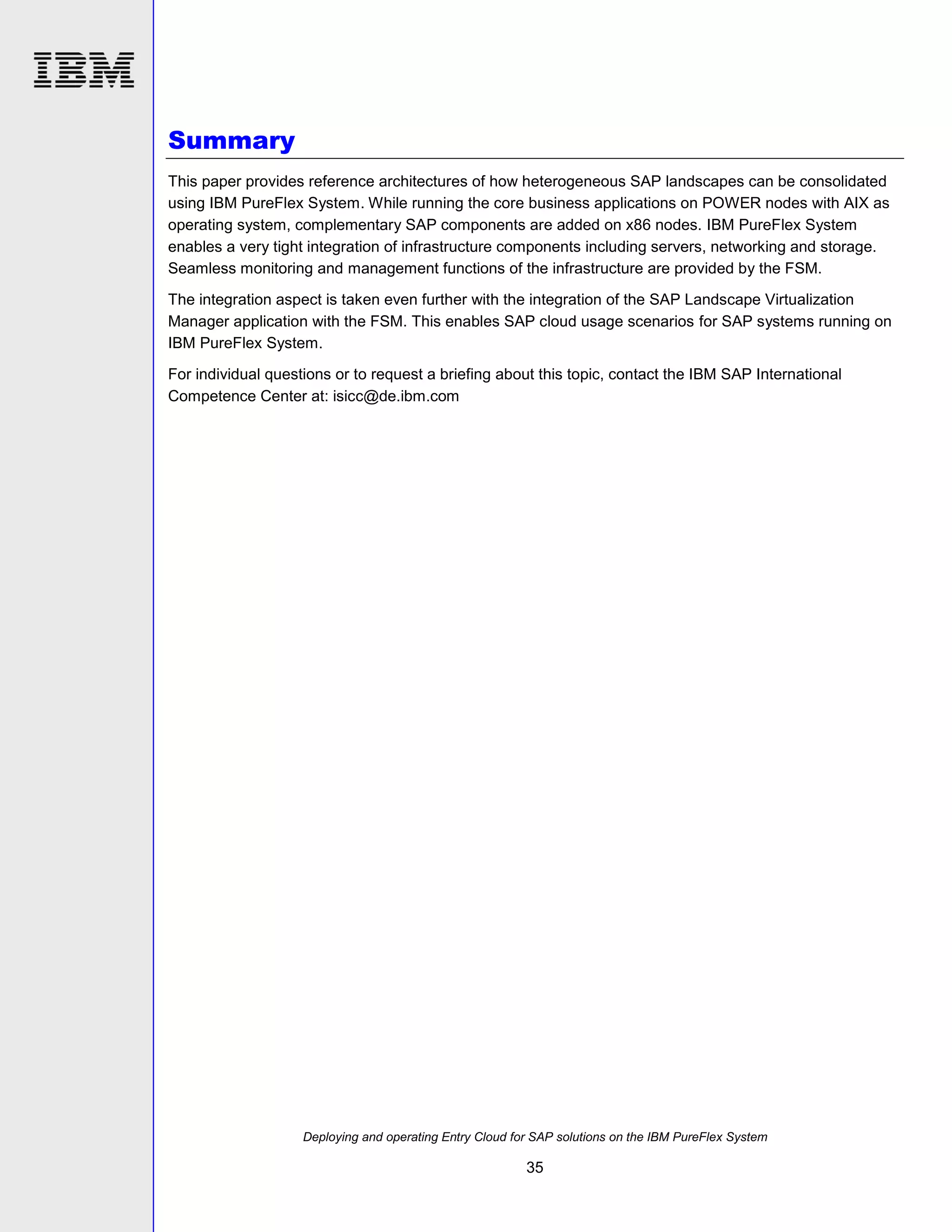 Summary
This paper provides reference architectures of how heterogeneous SAP landscapes can be consolidated
using IBM PureFlex System. While running the core business applications on POWER nodes with AIX as
operating system, complementary SAP components are added on x86 nodes. IBM PureFlex System
enables a very tight integration of infrastructure components including servers, networking and storage.
Seamless monitoring and management functions of the infrastructure are provided by the FSM.
The integration aspect is taken even further with the integration of the SAP Landscape Virtualization
Manager application with the FSM. This enables SAP cloud usage scenarios for SAP systems running on
IBM PureFlex System.
For individual questions or to request a briefing about this topic, contact the IBM SAP International
Competence Center at: isicc@de.ibm.com

Deploying and operating Entry Cloud for SAP solutions on the IBM PureFlex System

35

 