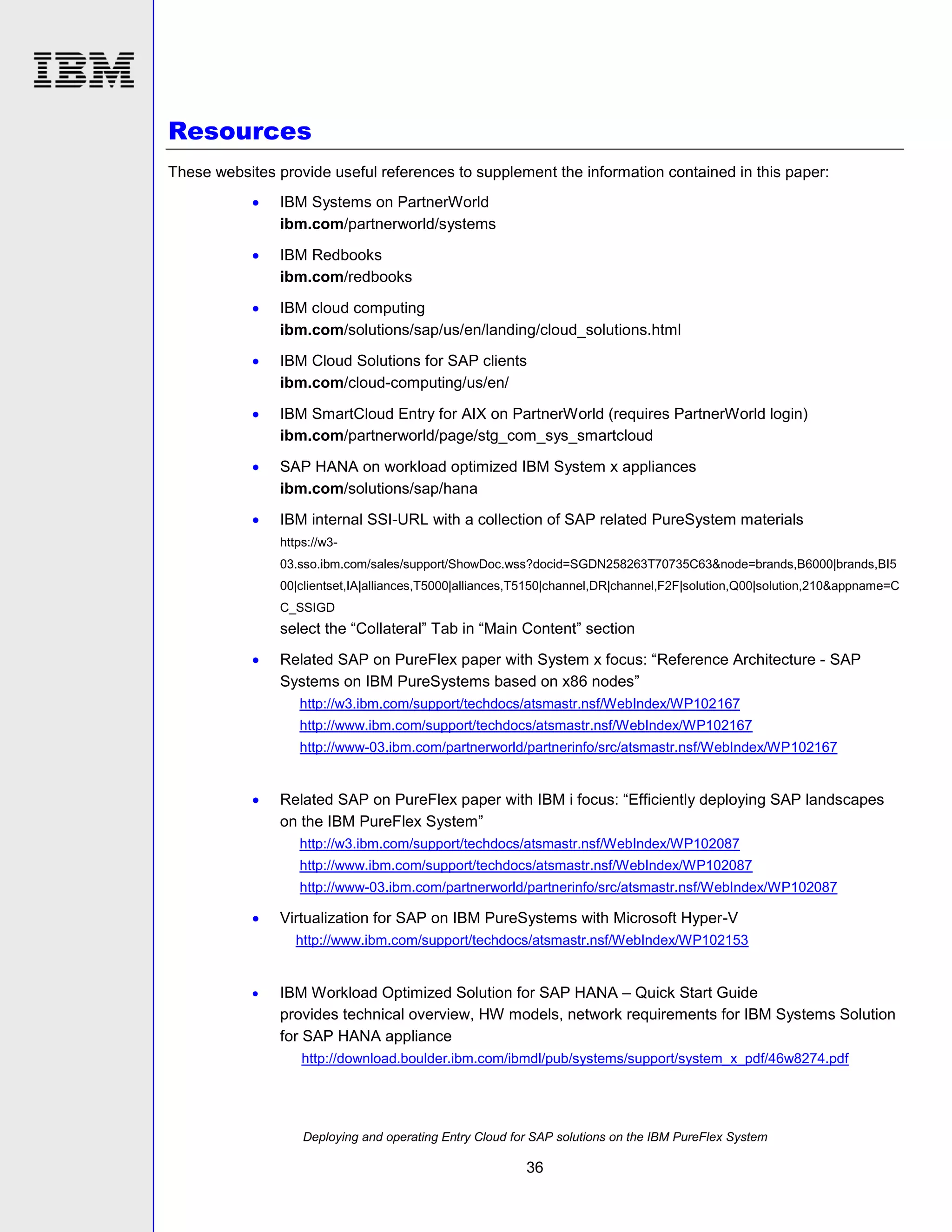 Resources
These websites provide useful references to supplement the information contained in this paper:


IBM Systems on PartnerWorld
ibm.com/partnerworld/systems



IBM Redbooks
ibm.com/redbooks



IBM cloud computing
ibm.com/solutions/sap/us/en/landing/cloud_solutions.html



IBM Cloud Solutions for SAP clients
ibm.com/cloud-computing/us/en/



IBM SmartCloud Entry for AIX on PartnerWorld (requires PartnerWorld login)
ibm.com/partnerworld/page/stg_com_sys_smartcloud



SAP HANA on workload optimized IBM System x appliances
ibm.com/solutions/sap/hana



IBM internal SSI-URL with a collection of SAP related PureSystem materials
https://w303.sso.ibm.com/sales/support/ShowDoc.wss?docid=SGDN258263T70735C63&node=brands,B6000|brands,BI5
00|clientset,IA|alliances,T5000|alliances,T5150|channel,DR|channel,F2F|solution,Q00|solution,210&appname=C
C_SSIGD

select the “Collateral” Tab in “Main Content” section


Related SAP on PureFlex paper with System x focus: “Reference Architecture - SAP
Systems on IBM PureSystems based on x86 nodes”
http://w3.ibm.com/support/techdocs/atsmastr.nsf/WebIndex/WP102167
http://www.ibm.com/support/techdocs/atsmastr.nsf/WebIndex/WP102167
http://www-03.ibm.com/partnerworld/partnerinfo/src/atsmastr.nsf/WebIndex/WP102167



Related SAP on PureFlex paper with IBM i focus: “Efficiently deploying SAP landscapes
on the IBM PureFlex System”
http://w3.ibm.com/support/techdocs/atsmastr.nsf/WebIndex/WP102087
http://www.ibm.com/support/techdocs/atsmastr.nsf/WebIndex/WP102087
http://www-03.ibm.com/partnerworld/partnerinfo/src/atsmastr.nsf/WebIndex/WP102087



Virtualization for SAP on IBM PureSystems with Microsoft Hyper-V
http://www.ibm.com/support/techdocs/atsmastr.nsf/WebIndex/WP102153



IBM Workload Optimized Solution for SAP HANA – Quick Start Guide
provides technical overview, HW models, network requirements for IBM Systems Solution
for SAP HANA appliance
http://download.boulder.ibm.com/ibmdl/pub/systems/support/system_x_pdf/46w8274.pdf

Deploying and operating Entry Cloud for SAP solutions on the IBM PureFlex System

36

 