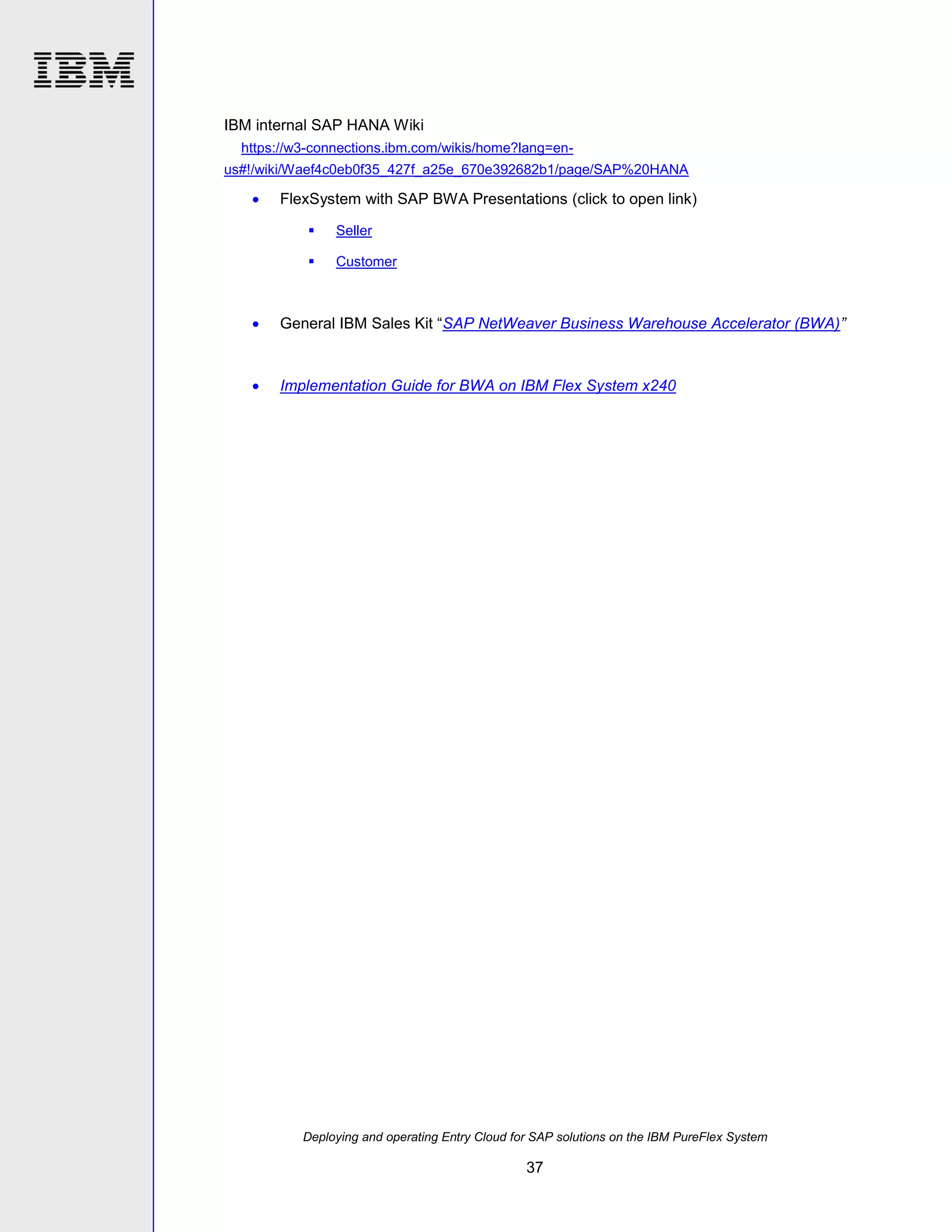 IBM internal SAP HANA Wiki
https://w3-connections.ibm.com/wikis/home?lang=enus#!/wiki/Waef4c0eb0f35_427f_a25e_670e392682b1/page/SAP%20HANA



FlexSystem with SAP BWA Presentations (click to open link)


Seller



Customer



General IBM Sales Kit “SAP NetWeaver Business Warehouse Accelerator (BWA)”



Implementation Guide for BWA on IBM Flex System x240

Deploying and operating Entry Cloud for SAP solutions on the IBM PureFlex System

37

 
