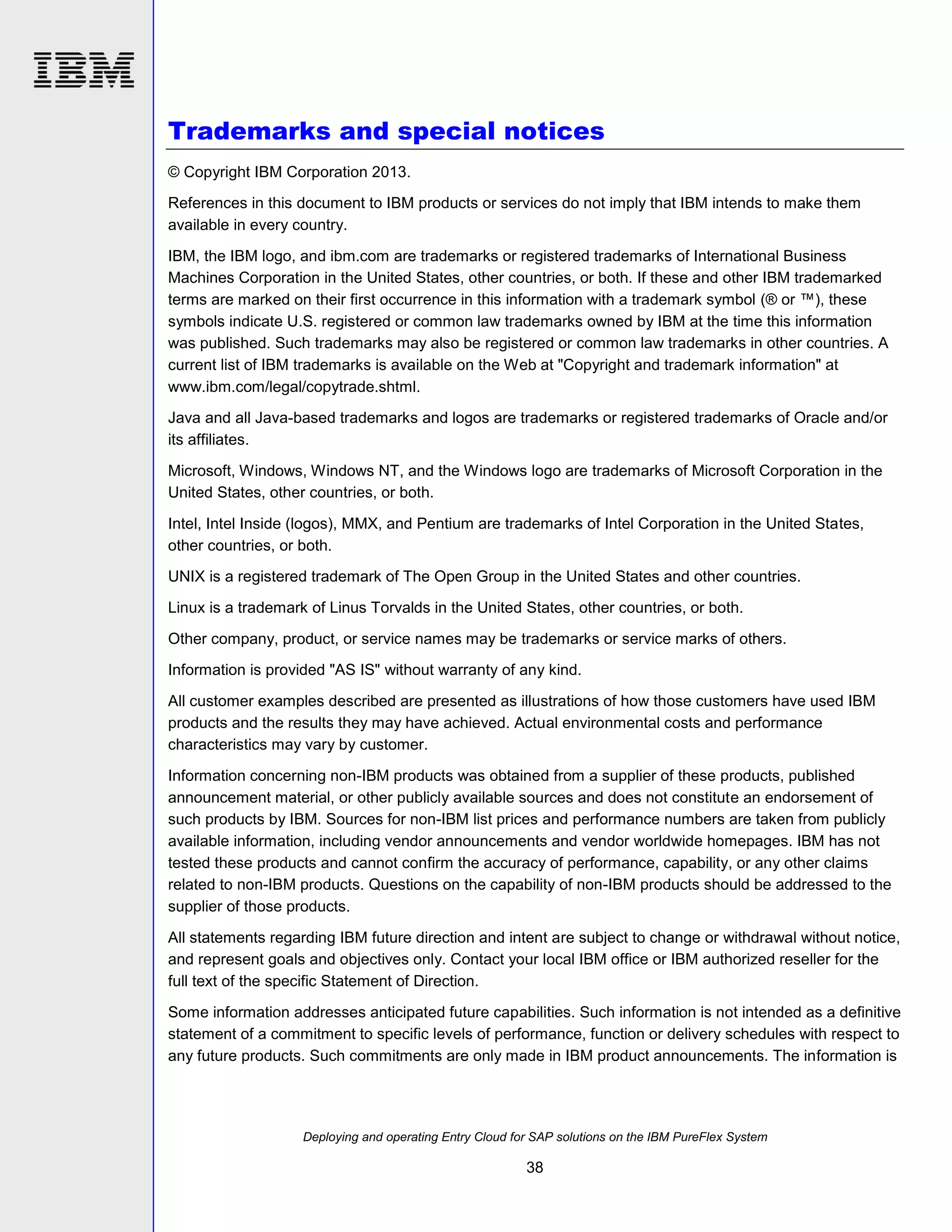 Trademarks and special notices
© Copyright IBM Corporation 2013.
References in this document to IBM products or services do not imply that IBM intends to make them
available in every country.
IBM, the IBM logo, and ibm.com are trademarks or registered trademarks of International Business
Machines Corporation in the United States, other countries, or both. If these and other IBM trademarked
terms are marked on their first occurrence in this information with a trademark symbol (® or ™), these
symbols indicate U.S. registered or common law trademarks owned by IBM at the time this information
was published. Such trademarks may also be registered or common law trademarks in other countries. A
current list of IBM trademarks is available on the Web at "Copyright and trademark information" at
www.ibm.com/legal/copytrade.shtml.
Java and all Java-based trademarks and logos are trademarks or registered trademarks of Oracle and/or
its affiliates.
Microsoft, Windows, Windows NT, and the Windows logo are trademarks of Microsoft Corporation in the
United States, other countries, or both.
Intel, Intel Inside (logos), MMX, and Pentium are trademarks of Intel Corporation in the United States,
other countries, or both.
UNIX is a registered trademark of The Open Group in the United States and other countries.
Linux is a trademark of Linus Torvalds in the United States, other countries, or both.
Other company, product, or service names may be trademarks or service marks of others.
Information is provided "AS IS" without warranty of any kind.
All customer examples described are presented as illustrations of how those customers have used IBM
products and the results they may have achieved. Actual environmental costs and performance
characteristics may vary by customer.
Information concerning non-IBM products was obtained from a supplier of these products, published
announcement material, or other publicly available sources and does not constitute an endorsement of
such products by IBM. Sources for non-IBM list prices and performance numbers are taken from publicly
available information, including vendor announcements and vendor worldwide homepages. IBM has not
tested these products and cannot confirm the accuracy of performance, capability, or any other claims
related to non-IBM products. Questions on the capability of non-IBM products should be addressed to the
supplier of those products.
All statements regarding IBM future direction and intent are subject to change or withdrawal without notice,
and represent goals and objectives only. Contact your local IBM office or IBM authorized reseller for the
full text of the specific Statement of Direction.
Some information addresses anticipated future capabilities. Such information is not intended as a definitive
statement of a commitment to specific levels of performance, function or delivery schedules with respect to
any future products. Such commitments are only made in IBM product announcements. The information is

Deploying and operating Entry Cloud for SAP solutions on the IBM PureFlex System

38

 