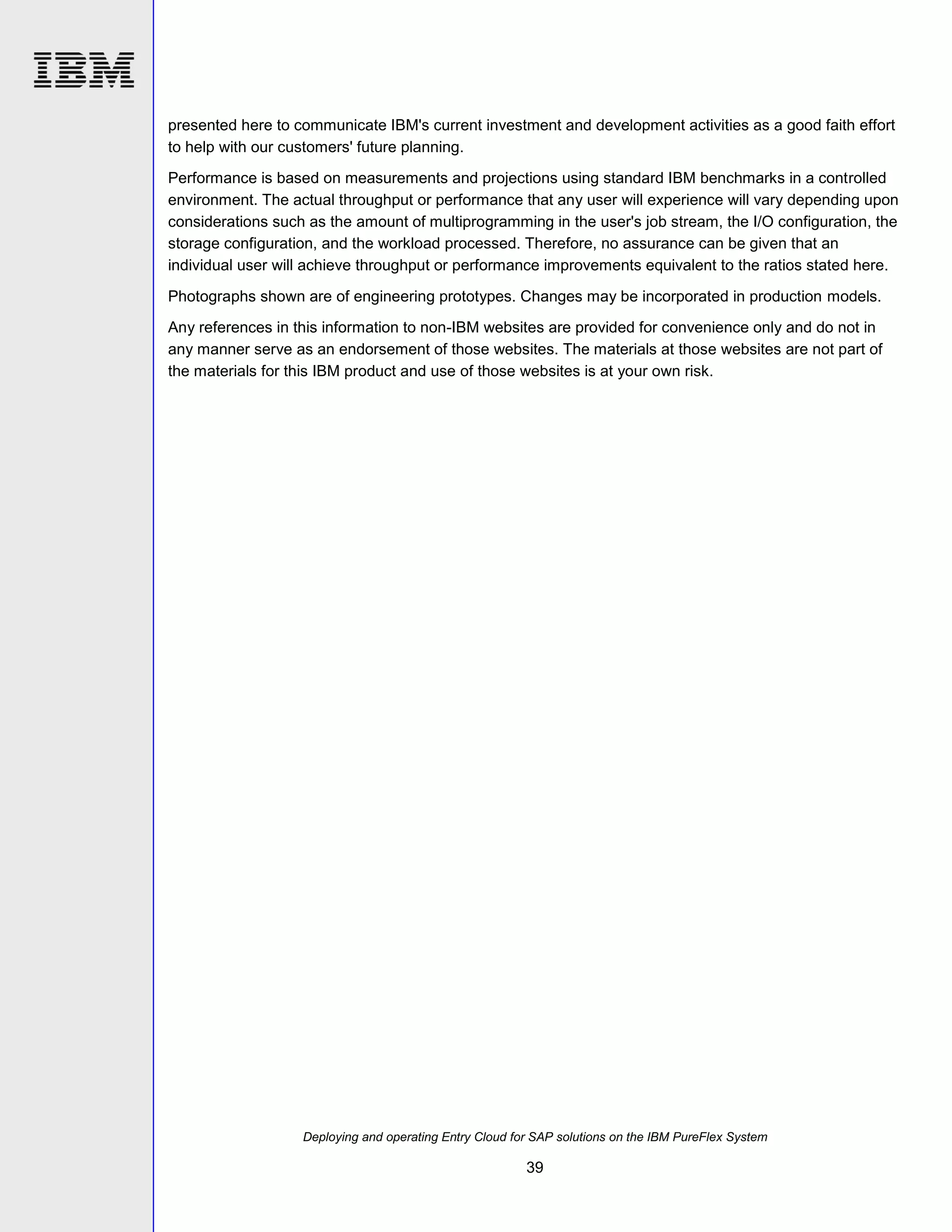 presented here to communicate IBM's current investment and development activities as a good faith effort
to help with our customers' future planning.
Performance is based on measurements and projections using standard IBM benchmarks in a controlled
environment. The actual throughput or performance that any user will experience will vary depending upon
considerations such as the amount of multiprogramming in the user's job stream, the I/O configuration, the
storage configuration, and the workload processed. Therefore, no assurance can be given that an
individual user will achieve throughput or performance improvements equivalent to the ratios stated here.
Photographs shown are of engineering prototypes. Changes may be incorporated in production models.
Any references in this information to non-IBM websites are provided for convenience only and do not in
any manner serve as an endorsement of those websites. The materials at those websites are not part of
the materials for this IBM product and use of those websites is at your own risk.

Deploying and operating Entry Cloud for SAP solutions on the IBM PureFlex System

39

 