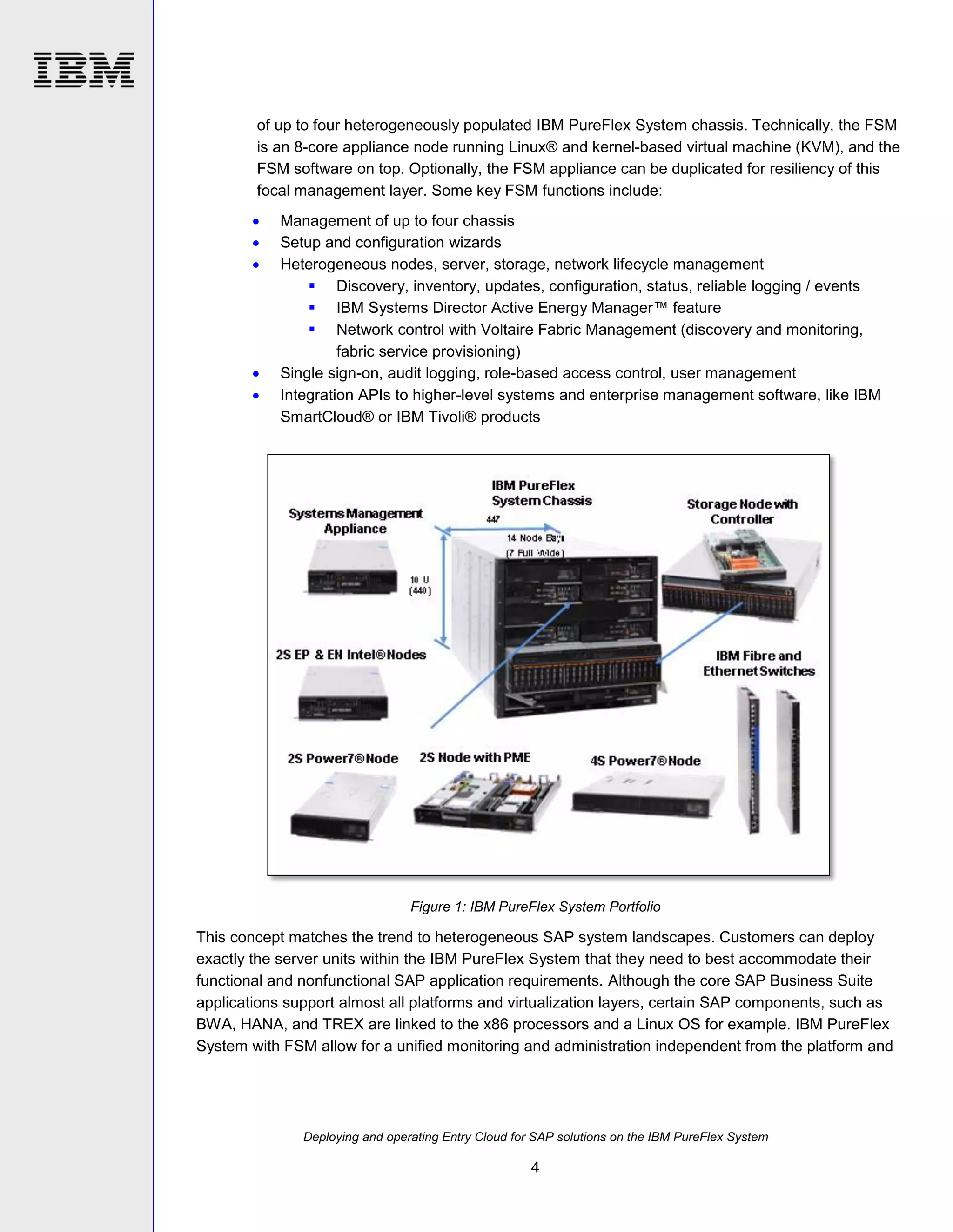 of up to four heterogeneously populated IBM PureFlex System chassis. Technically, the FSM
is an 8-core appliance node running Linux® and kernel-based virtual machine (KVM), and the
FSM software on top. Optionally, the FSM appliance can be duplicated for resiliency of this
focal management layer. Some key FSM functions include:







Management of up to four chassis
Setup and configuration wizards
Heterogeneous nodes, server, storage, network lifecycle management
 Discovery, inventory, updates, configuration, status, reliable logging / events
 IBM Systems Director Active Energy Manager™ feature
 Network control with Voltaire Fabric Management (discovery and monitoring,
fabric service provisioning)
Single sign-on, audit logging, role-based access control, user management
Integration APIs to higher-level systems and enterprise management software, like IBM
SmartCloud® or IBM Tivoli® products

Figure 1: IBM PureFlex System Portfolio

This concept matches the trend to heterogeneous SAP system landscapes. Customers can deploy
exactly the server units within the IBM PureFlex System that they need to best accommodate their
functional and nonfunctional SAP application requirements. Although the core SAP Business Suite
applications support almost all platforms and virtualization layers, certain SAP components, such as
BWA, HANA, and TREX are linked to the x86 processors and a Linux OS for example. IBM PureFlex
System with FSM allow for a unified monitoring and administration independent from the platform and

Deploying and operating Entry Cloud for SAP solutions on the IBM PureFlex System

4

 